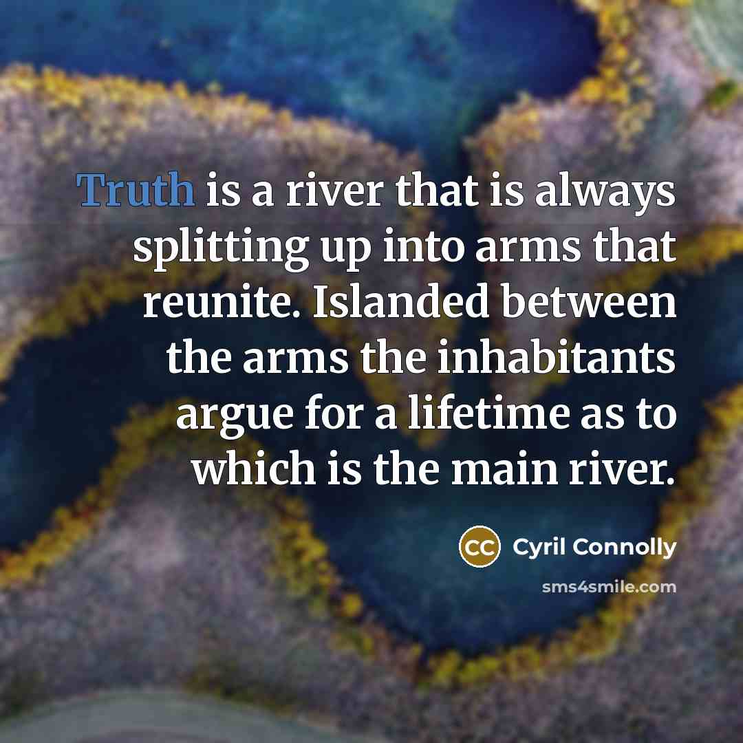 “Truth is a river that is always splitting up into arms that reunite. Islanded between the arms the inhabitants argue for a lifetime as to which is the main river.” quote by Cyril Connolly