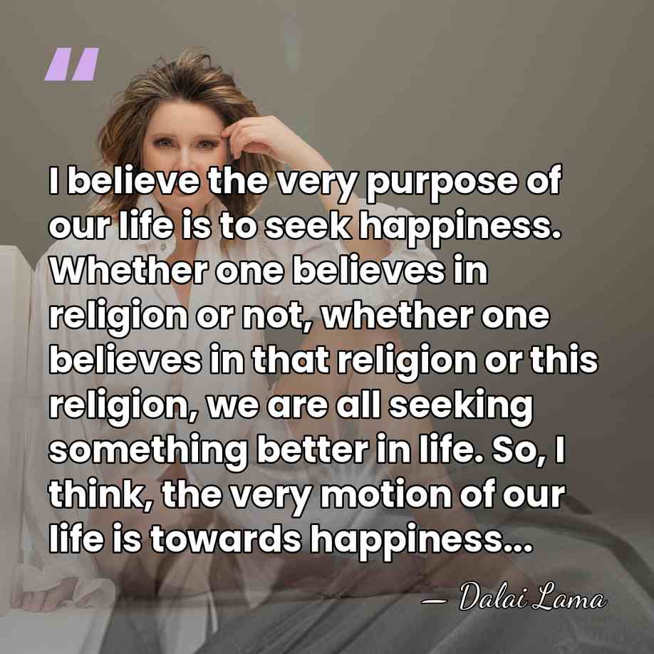 I believe the very purpose of our life is to seek happiness.&hellip; - Dalai Lama