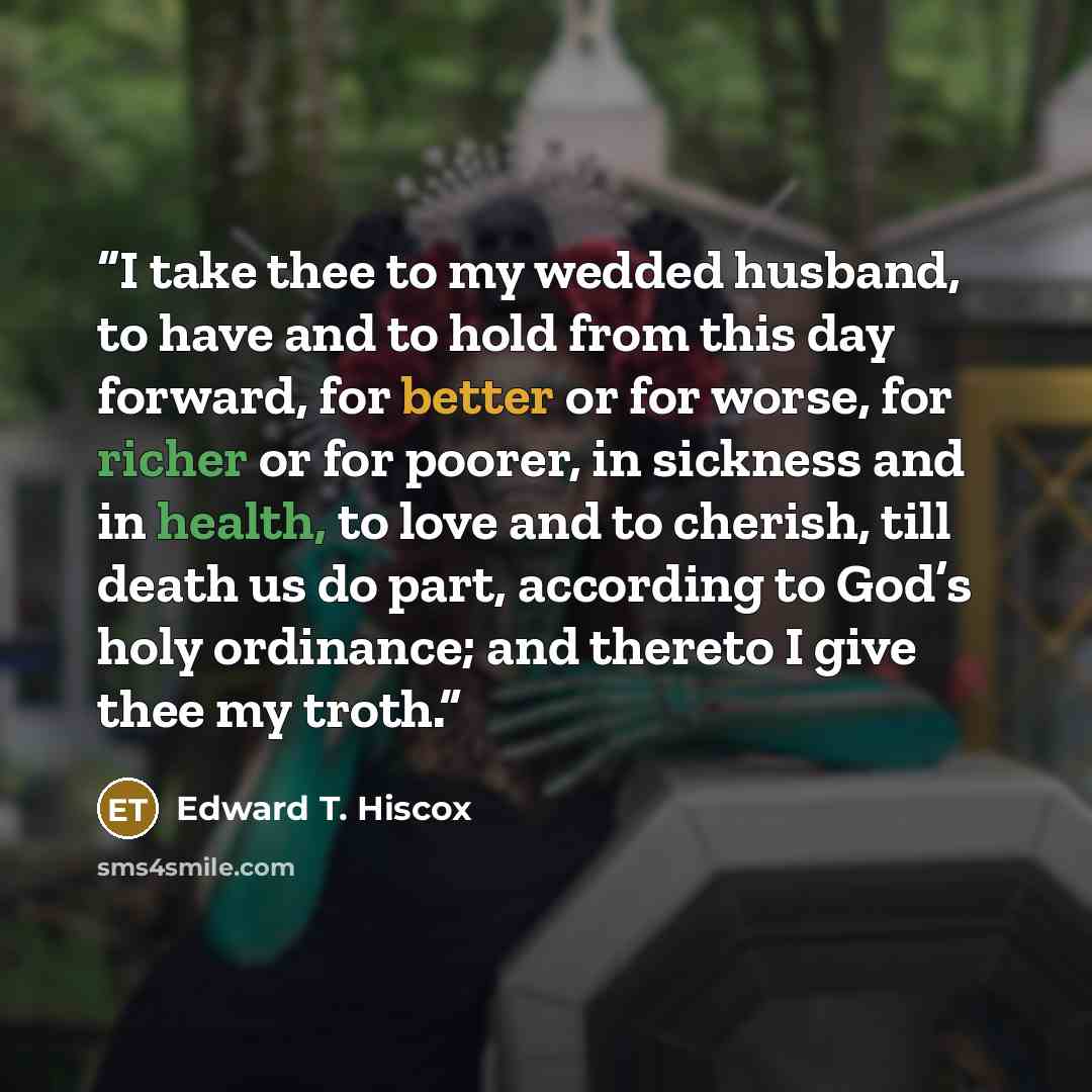 “I take thee to my wedded husband, to have and to hold from this day forward, for better or for worse, for richer or for poorer, in sickness and in health, to love and to cherish, till death us do part, according to God’s holy ordinance; and thereto I give thee my troth.” quote by Edward T. Hiscox