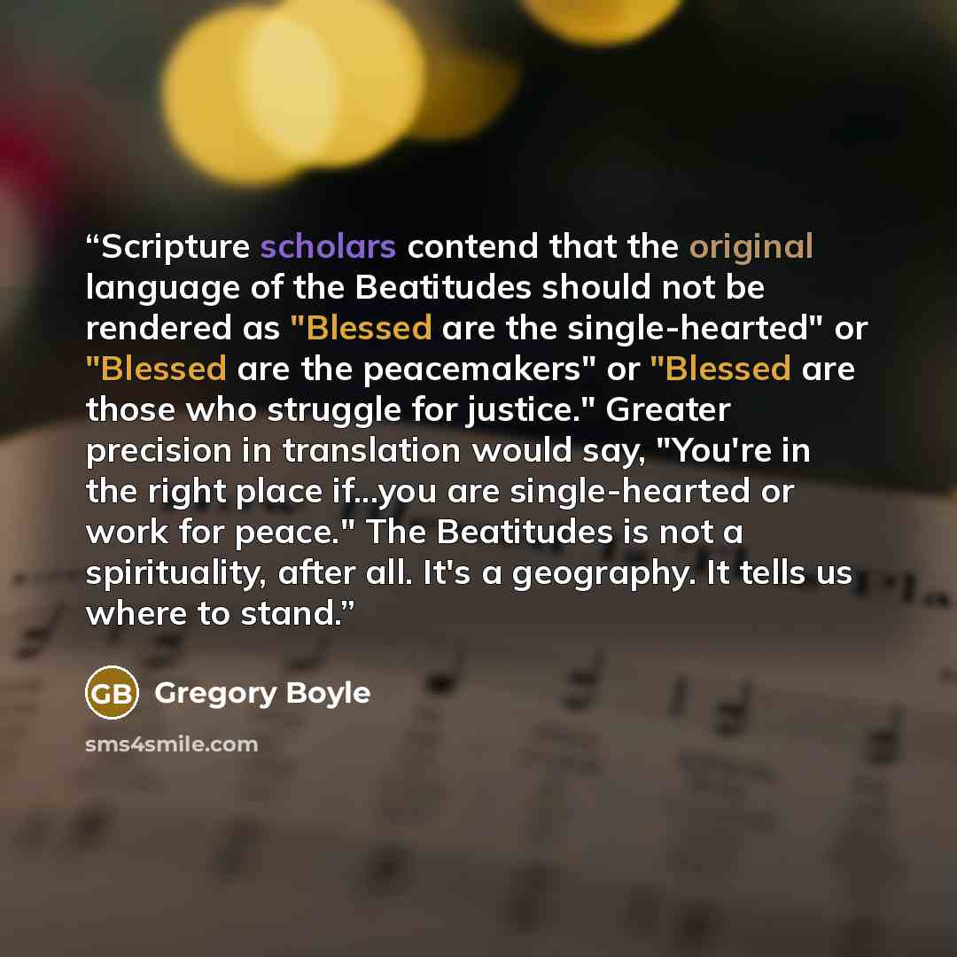 “Scripture scholars contend that the original language of the Beatitudes should not be rendered as "Blessed are the single-hearted" or "Blessed are the peacemakers" or "Blessed are those who struggle for justice." Greater precision in translation would say, "You're in the right place if...you are…” quote by Gregory Boyle