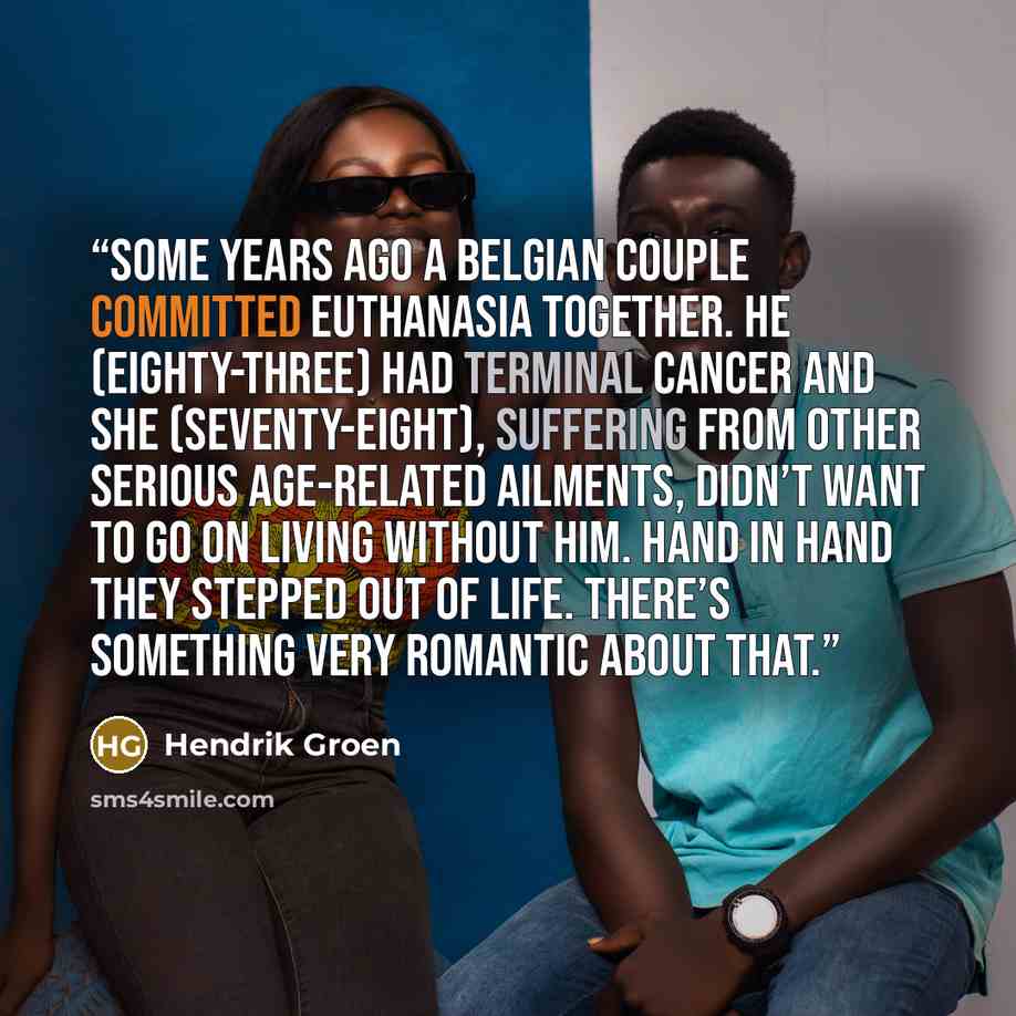 “Some years ago a Belgian couple committed euthanasia together. He (eighty-three) had terminal cancer and she (seventy-eight), suffering from other serious age-related ailments, didn’t want to go on living without him. Hand in hand they stepped out of life. There’s something very romantic about that.” quote by Hendrik Groen