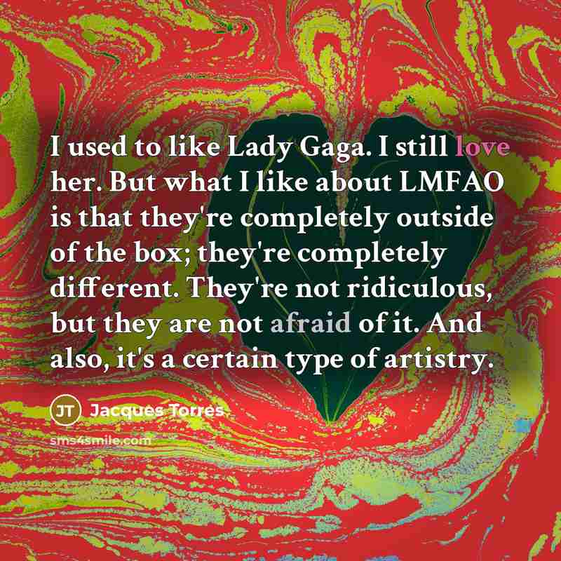 “I used to like Lady Gaga. I still love her. But what I like about LMFAO is that they're completely outside of the box; they're completely different. They're not ridiculous, but they are not afraid of it. And also, it's a certain type of artistry.” quote by Jacques Torres