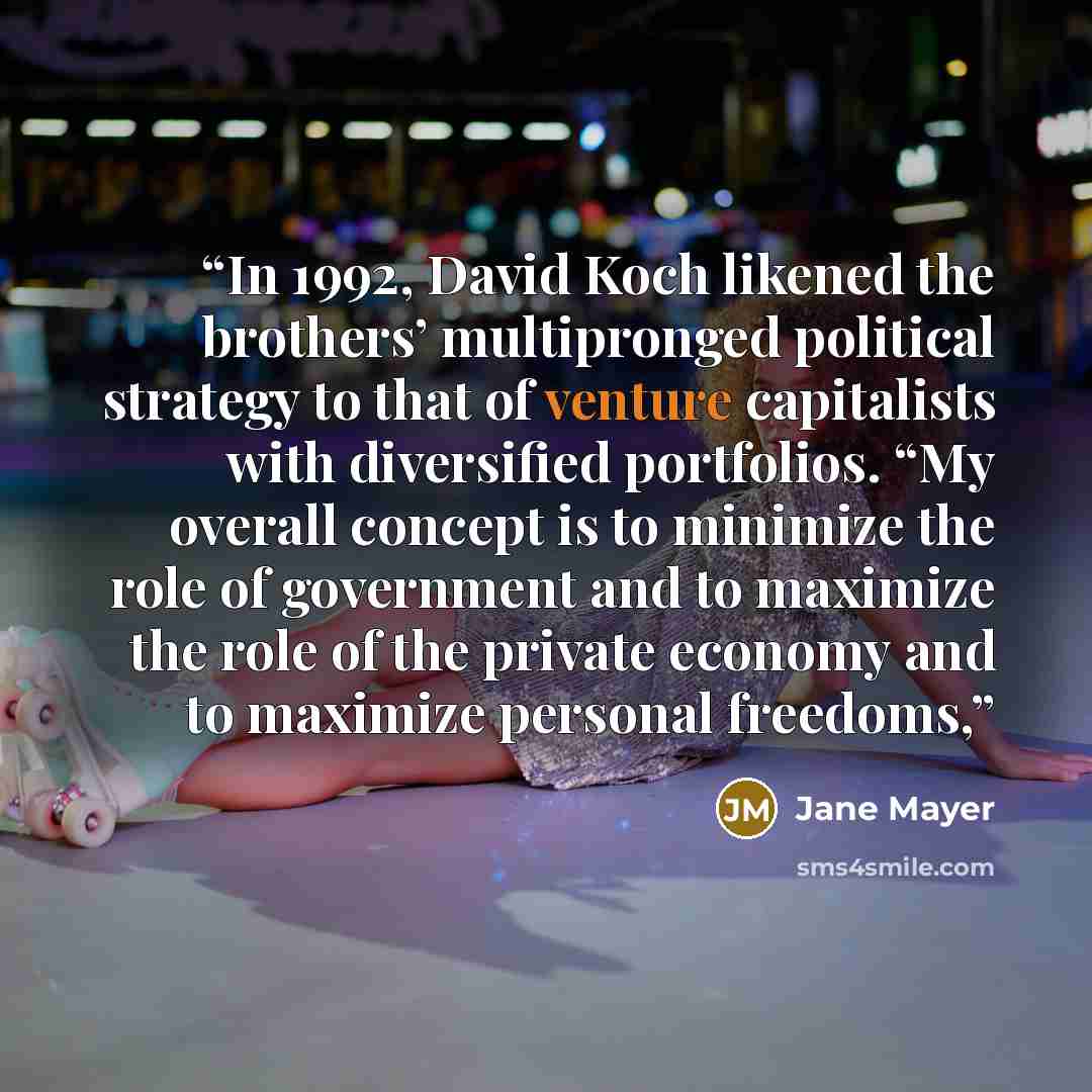 “In 1992, David Koch likened the brothers’ multipronged political strategy to that of venture capitalists with diversified portfolios. “My overall concept is to minimize the role of government and to maximize the role of the private economy and to maximize personal freedoms,” quote by Jane Mayer