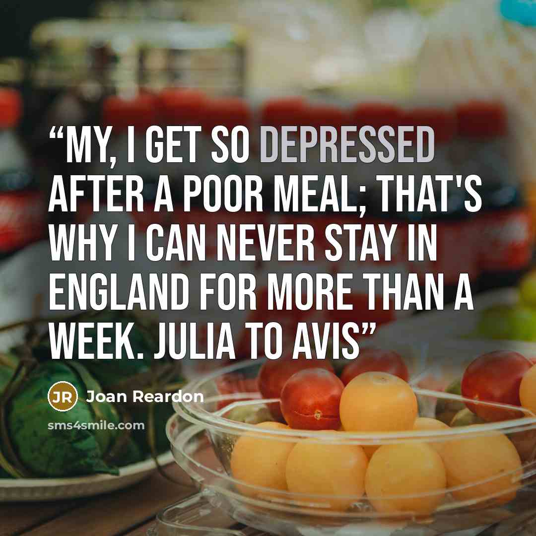 “My, I get so depressed after a poor meal; that's why I can never stay in England for more than a week. Julia to Avis” quote by Joan Reardon