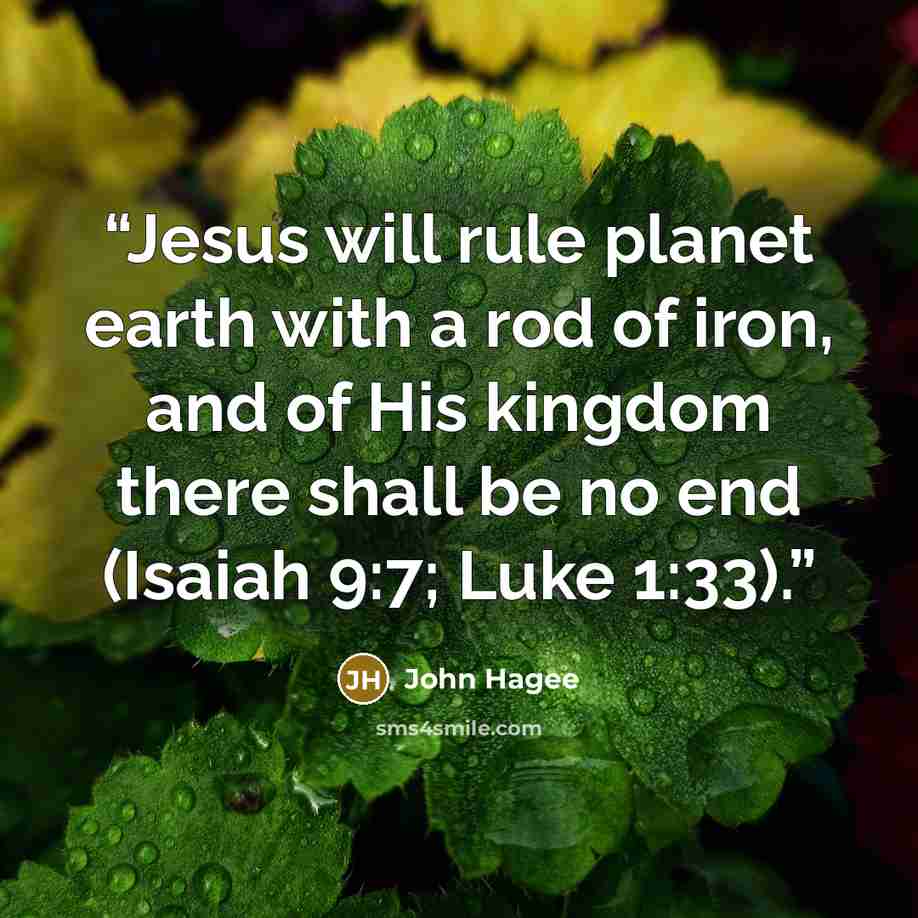 “Jesus will rule planet earth with a rod of iron, and of His kingdom there shall be no end (Isaiah 9:7; Luke 1:33).” quote by John Hagee