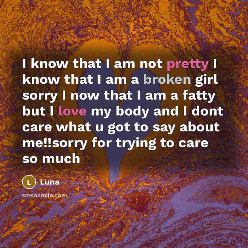 “I know that I am not pretty I know that I am a broken girl sorry I now that I am a fatty but I love my body and I dont care what u got to say about me!!sorry for trying to care so much” quote by Luna