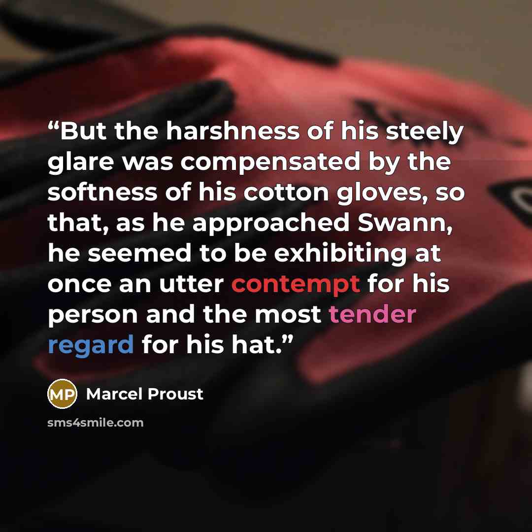 “But the harshness of his steely glare was compensated by the softness of his cotton gloves, so that, as he approached Swann, he seemed to be exhibiting at once an utter contempt for his person and the most tender regard for his hat.” quote by Marcel Proust