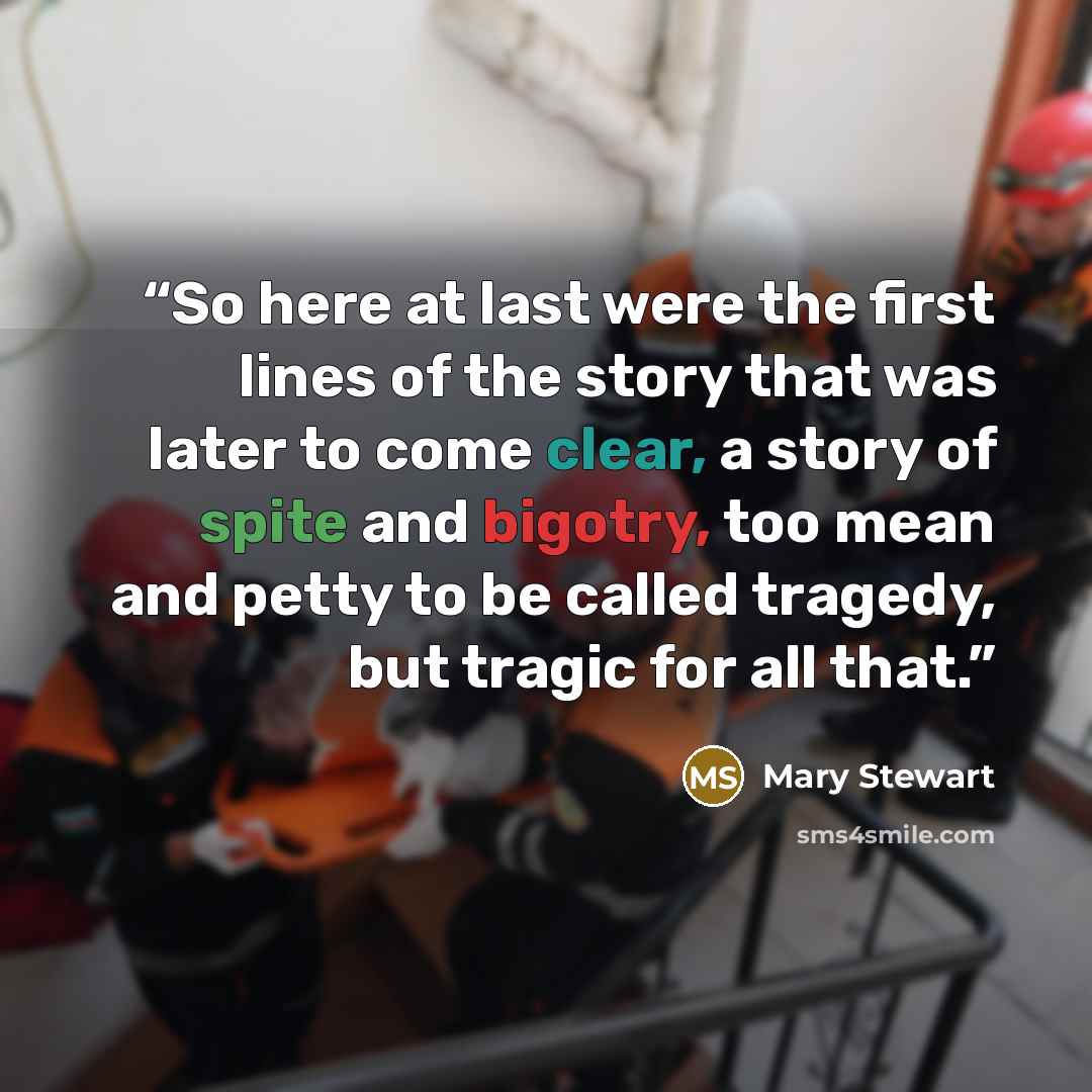 “So here at last were the first lines of the story that was later to come clear, a story of spite and bigotry, too mean and petty to be called tragedy, but tragic for all that.” quote by Mary Stewart