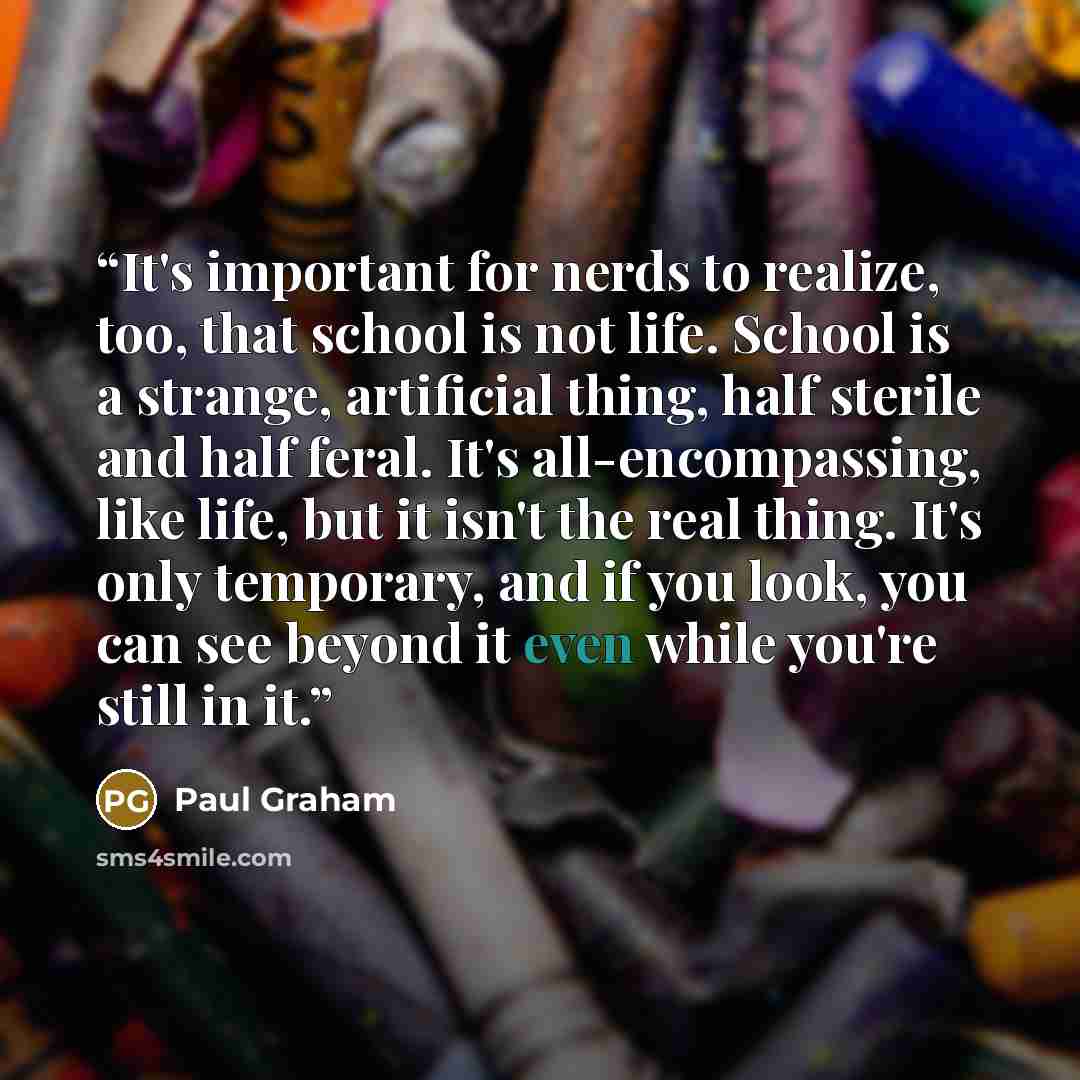 “It's important for nerds to realize, too, that school is not life. School is a strange, artificial thing, half sterile and half feral. It's all-encompassing, like life, but it isn't the real thing. It's only temporary, and if you look, you can see beyond it even while you're still in it.” quote by Paul Graham