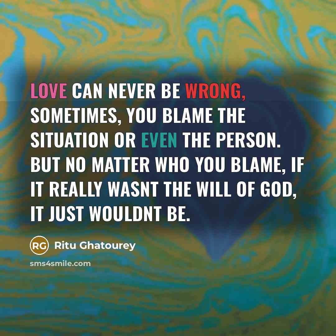“Love can never be wrong, sometimes, you blame the situation or even the person. But no matter who you blame, if it really wasnt the will of God, it just wouldnt be.” quote by Ritu Ghatourey