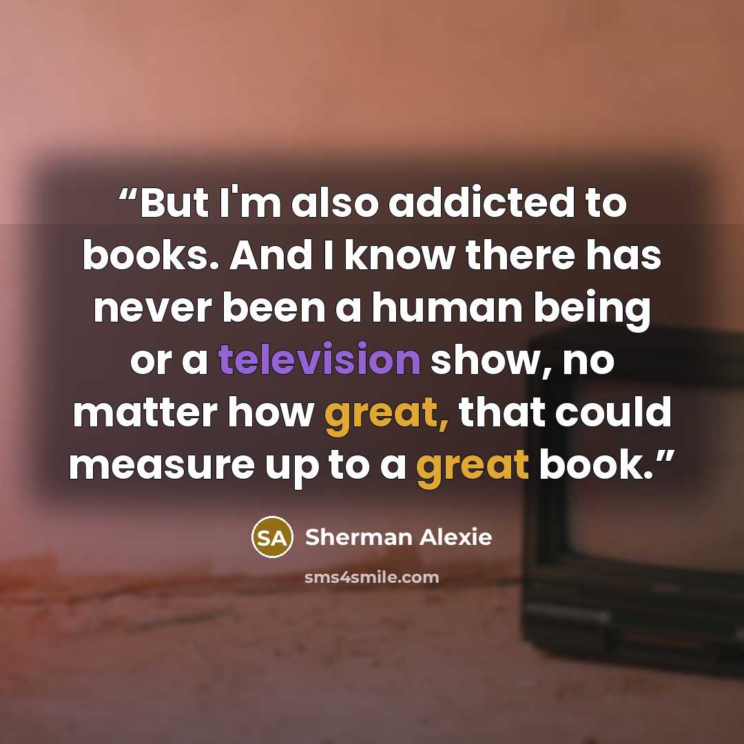 “But I'm also addicted to books. And I know there has never been a human being or a television show, no matter how great, that could measure up to a great book.” quote by Sherman Alexie