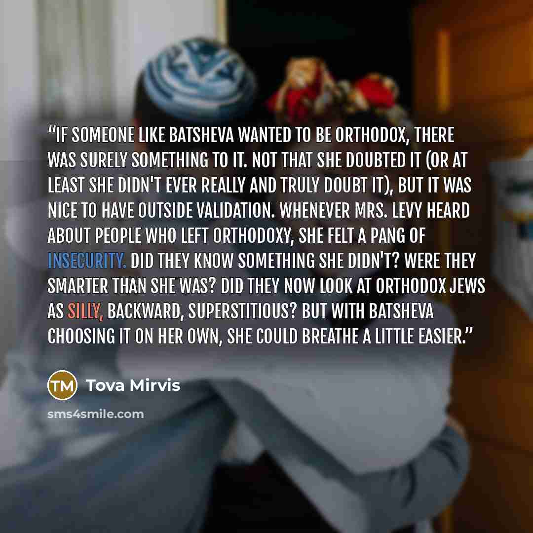 “If someone like Batsheva wanted to be Orthodox, there was surely something to it. Not that she doubted it (or at least she didn't ever really and truly doubt it), but it was nice to have outside validation. Whenever Mrs. Levy heard about people who left Orthodoxy, she felt a pang of insecurity…” quote by Tova Mirvis