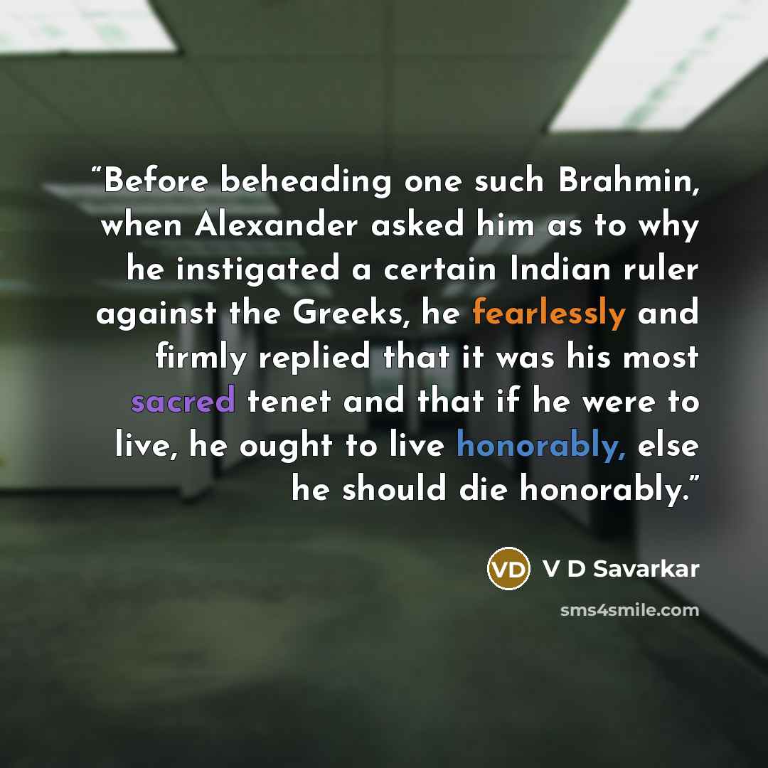 “Before beheading one such Brahmin, when Alexander asked him as to why he instigated a certain Indian ruler against the Greeks, he fearlessly and firmly replied that it was his most sacred tenet and that if he were to live, he ought to live honorably, else he should die honorably.” quote by V D Savarkar