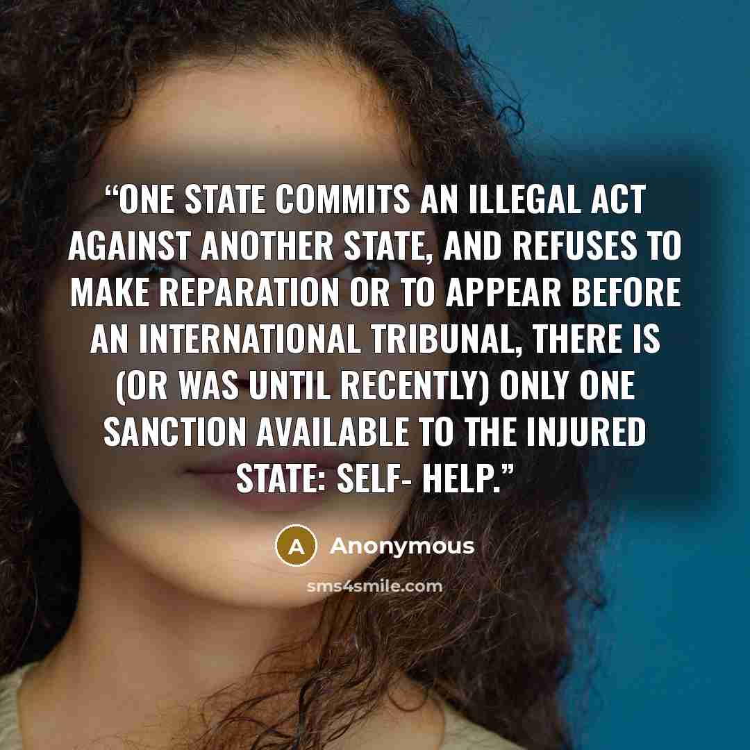 “one state commits an illegal act against another state, and refuses to make reparation or to appear before an international tribunal, there is (or was until recently) only one sanction available to the injured state: self- help.” quote by Anonymous