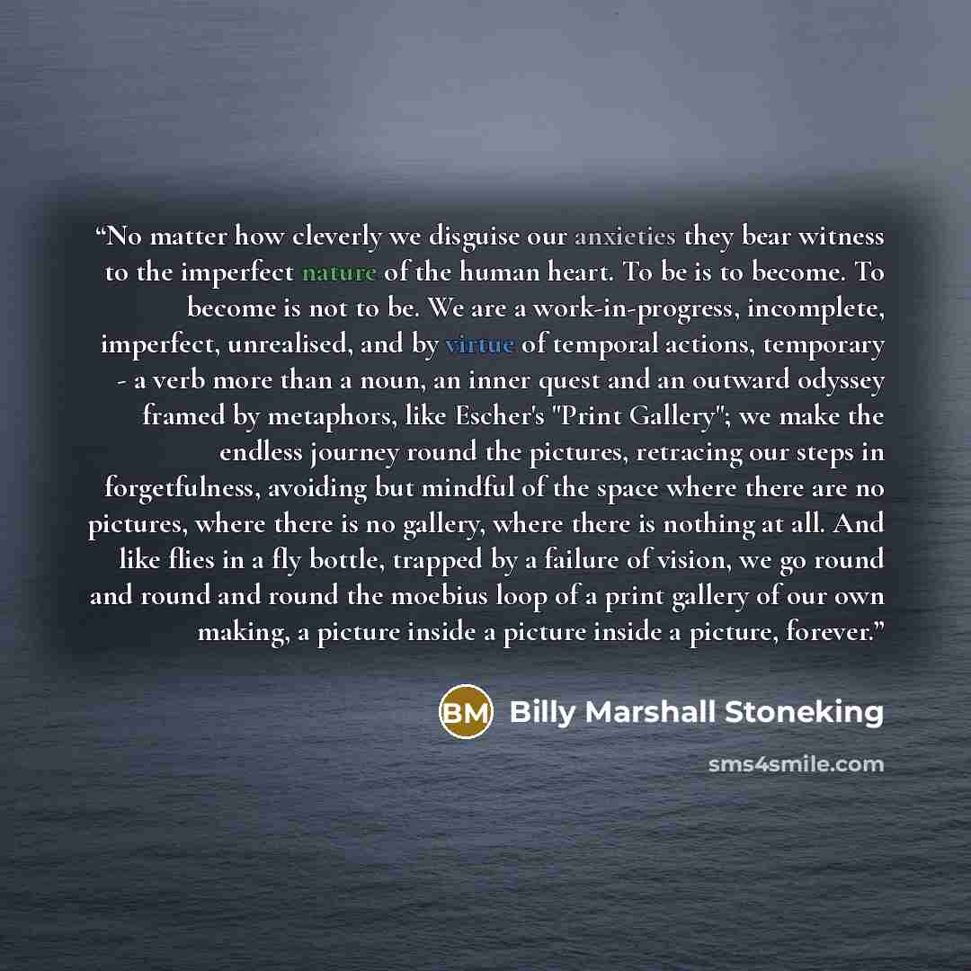 “No matter how cleverly we disguise our anxieties they bear witness to the imperfect nature of the human heart. To be is to become. To become is not to be. We are a work-in-progress, incomplete, imperfect, unrealised, and by virtue of temporal actions, temporary - a verb more than a noun, an inner…” quote by Billy Marshall Stoneking