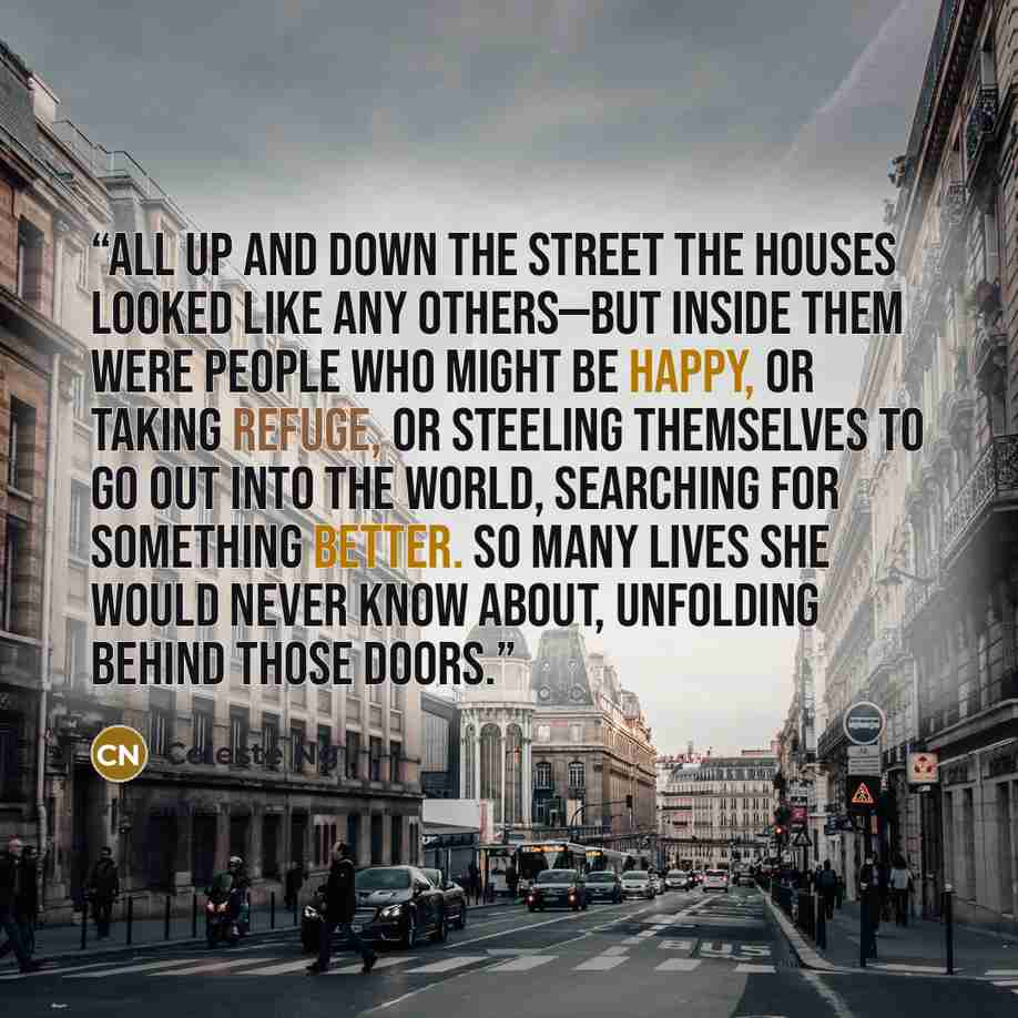 “All up and down the street the houses looked like any others—but inside them were people who might be happy, or taking refuge, or steeling themselves to go out into the world, searching for something better. So many lives she would never know about, unfolding behind those doors.” quote by Celeste Ng