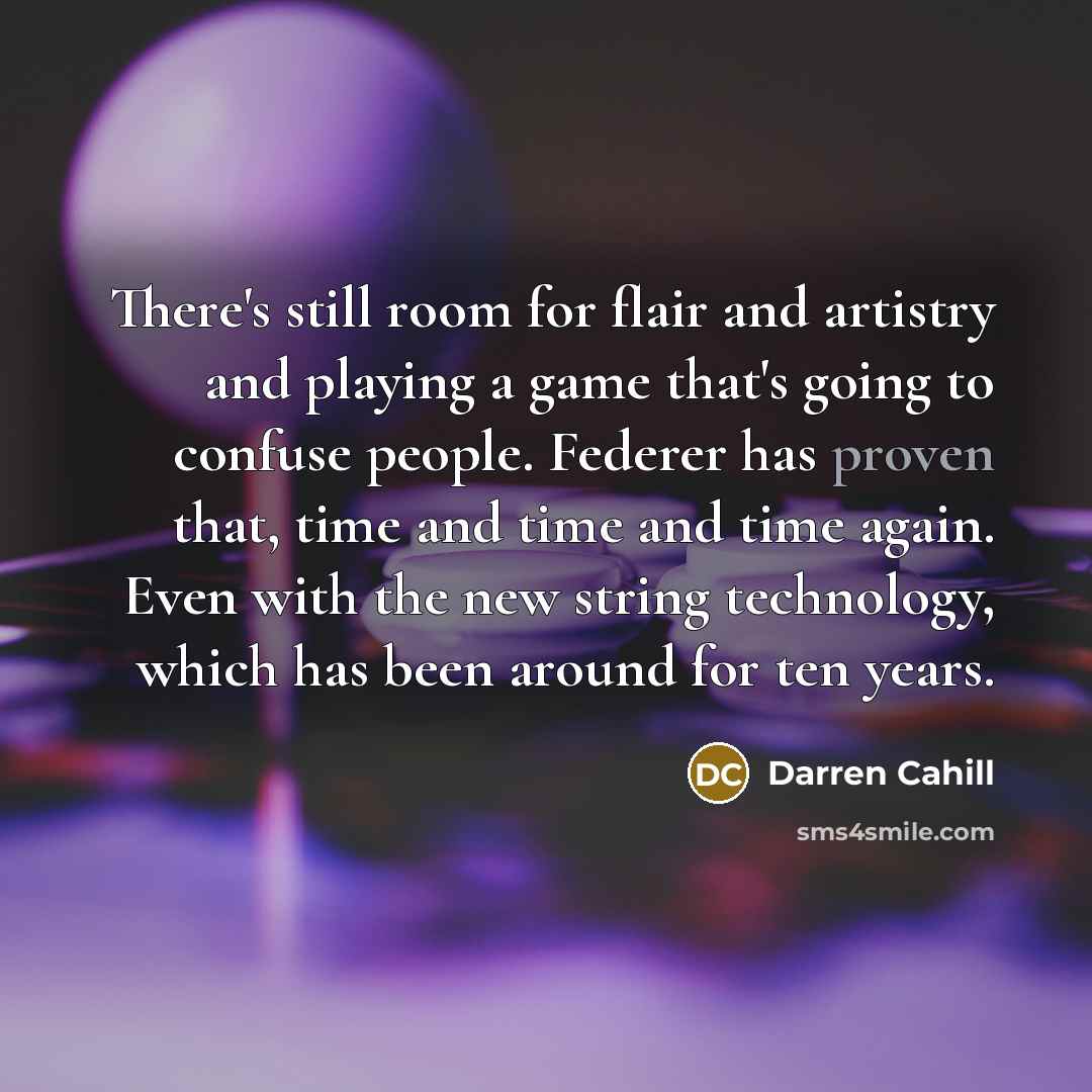 “There's still room for flair and artistry and playing a game that's going to confuse people. Federer has proven that, time and time and time again. Even with the new string technology, which has been around for ten years.” quote by Darren Cahill