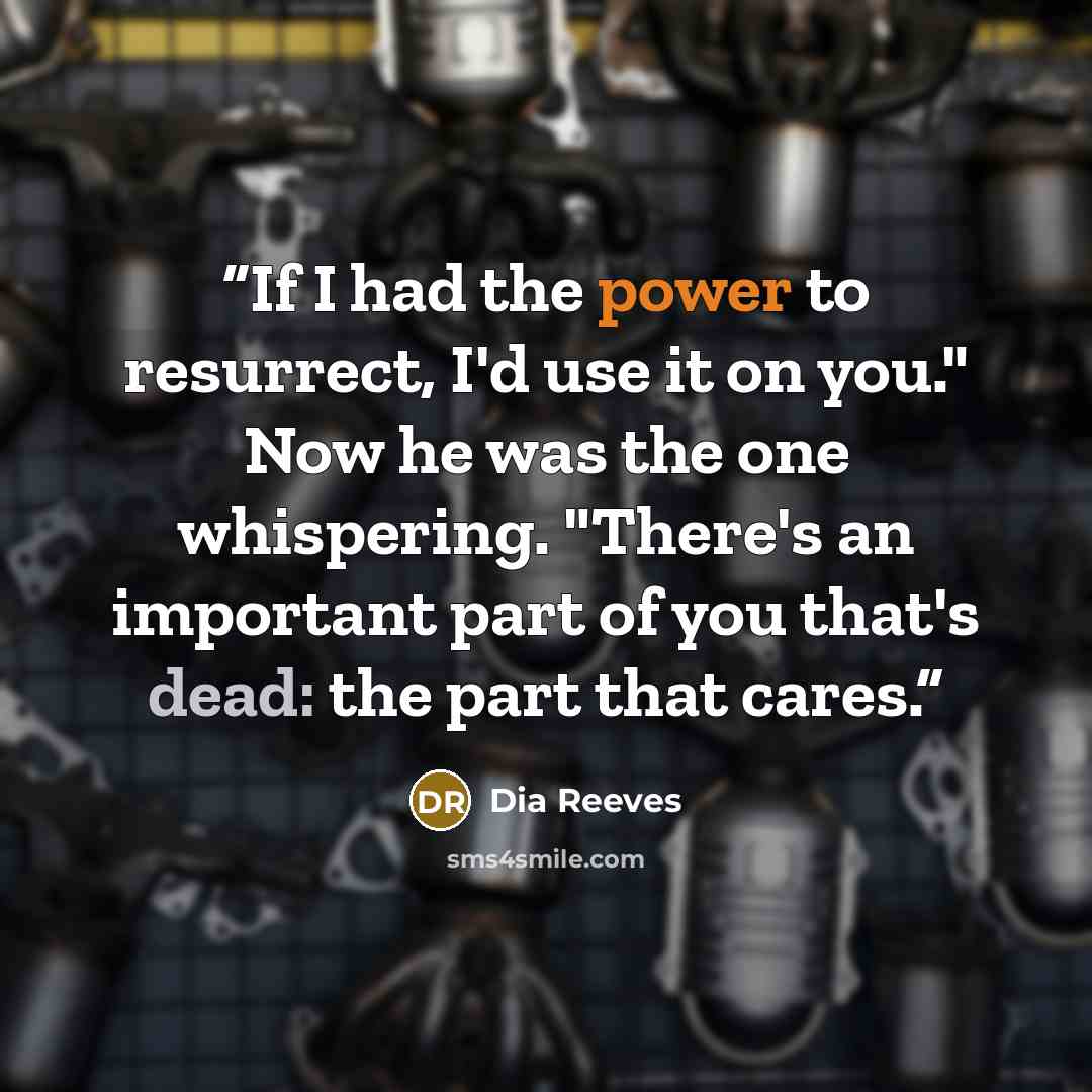 “If I had the power to resurrect, I'd use it on you." Now he was the one whispering. "There's an important part of you that's dead: the part that cares.” quote by Dia Reeves