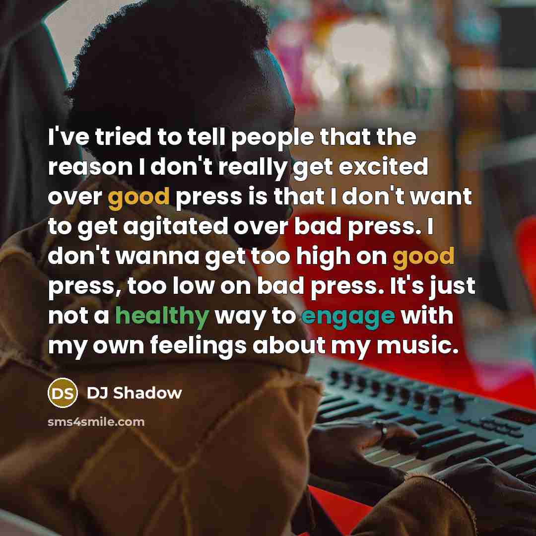 “I've tried to tell people that the reason I don't really get excited over good press is that I don't want to get agitated over bad press. I don't wanna get too high on good press, too low on bad press. It's just not a healthy way to engage with my own feelings about my music.” quote by DJ Shadow