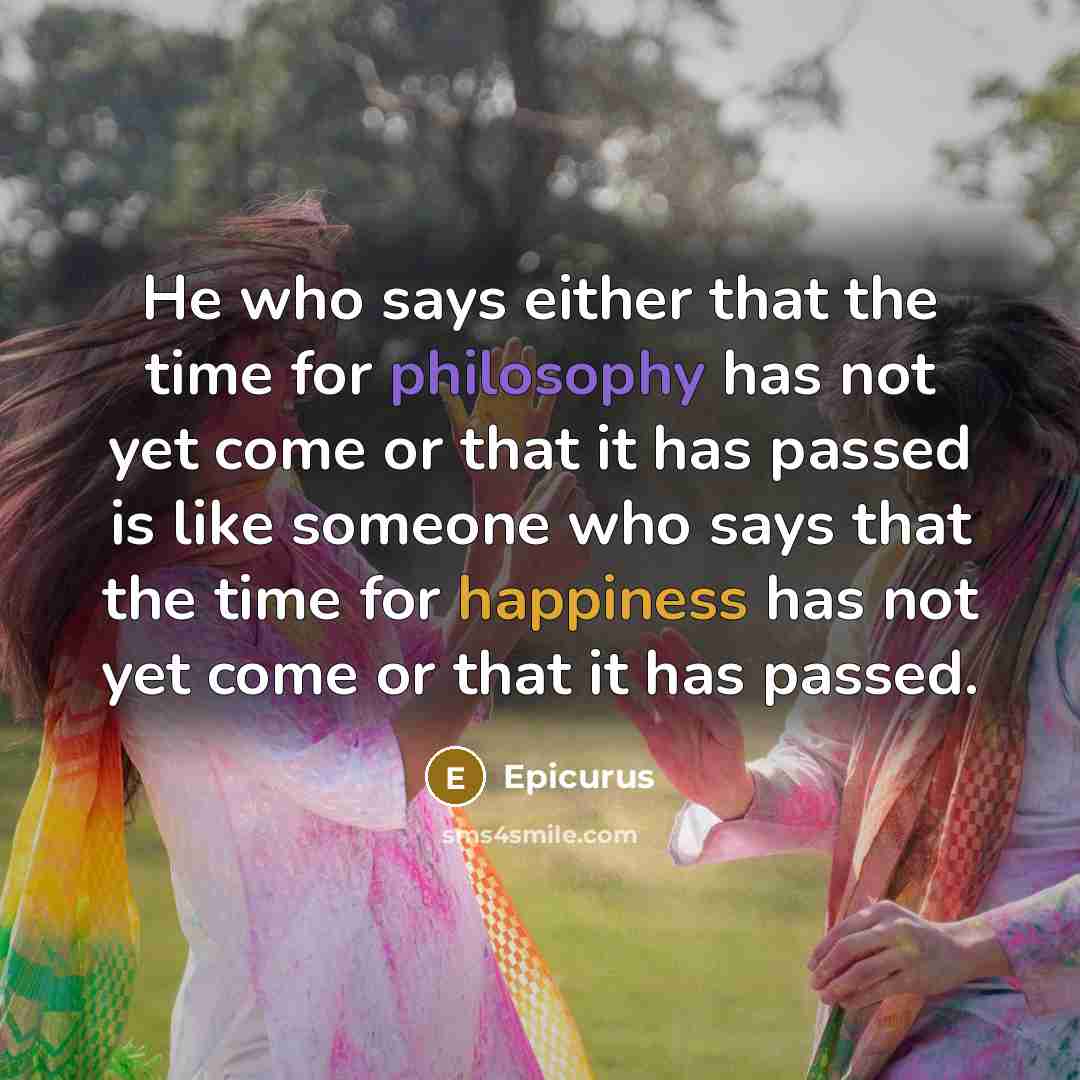 “He who says either that the time for philosophy has not yet come or that it has passed is like someone who says that the time for happiness has not yet come or that it has passed.” quote by Epicurus