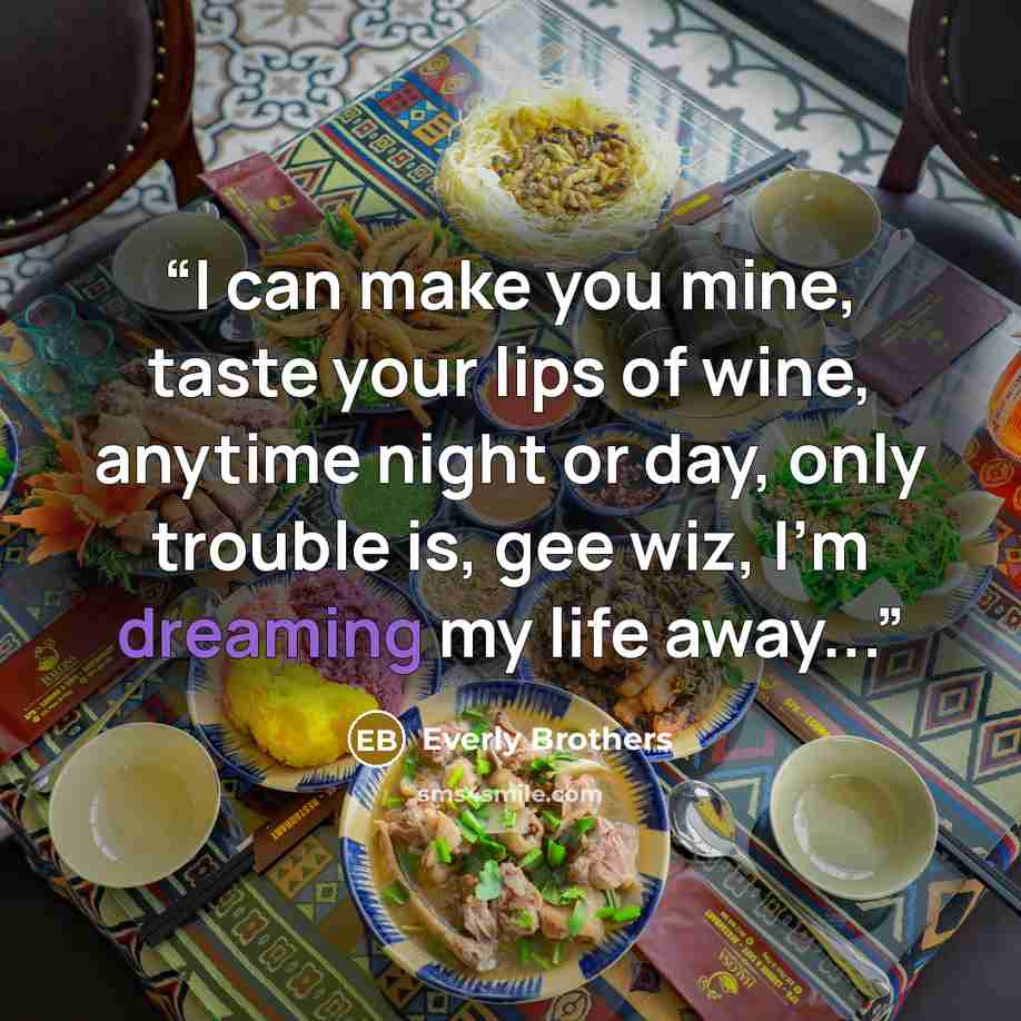 “I can make you mine, taste your lips of wine, anytime night or day, only trouble is, gee wiz, I'm dreaming my life away...” quote by Everly Brothers