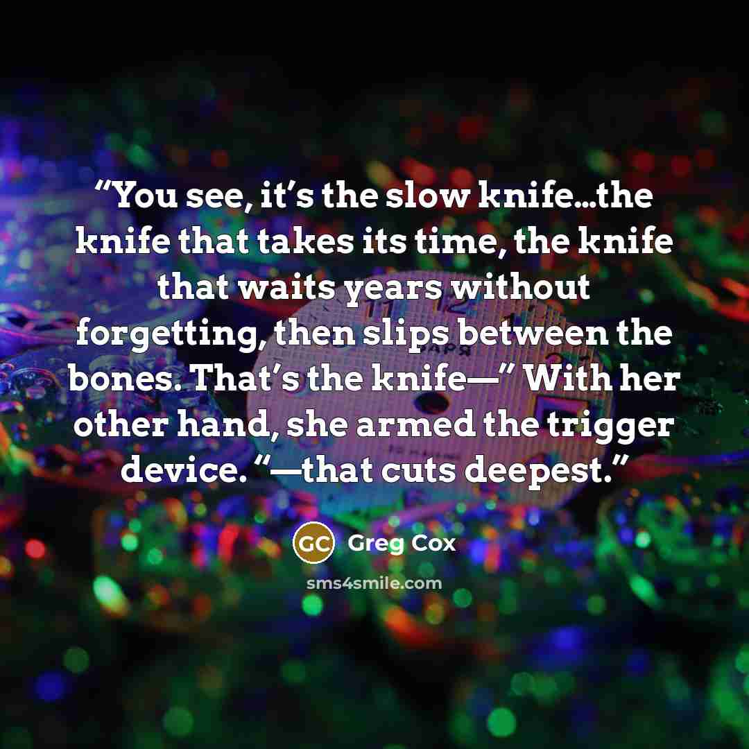 “You see, it’s the slow knife…the knife that takes its time, the knife that waits years without forgetting, then slips between the bones. That’s the knife—” With her other hand, she armed the trigger device. “—that cuts deepest.” quote by Greg Cox