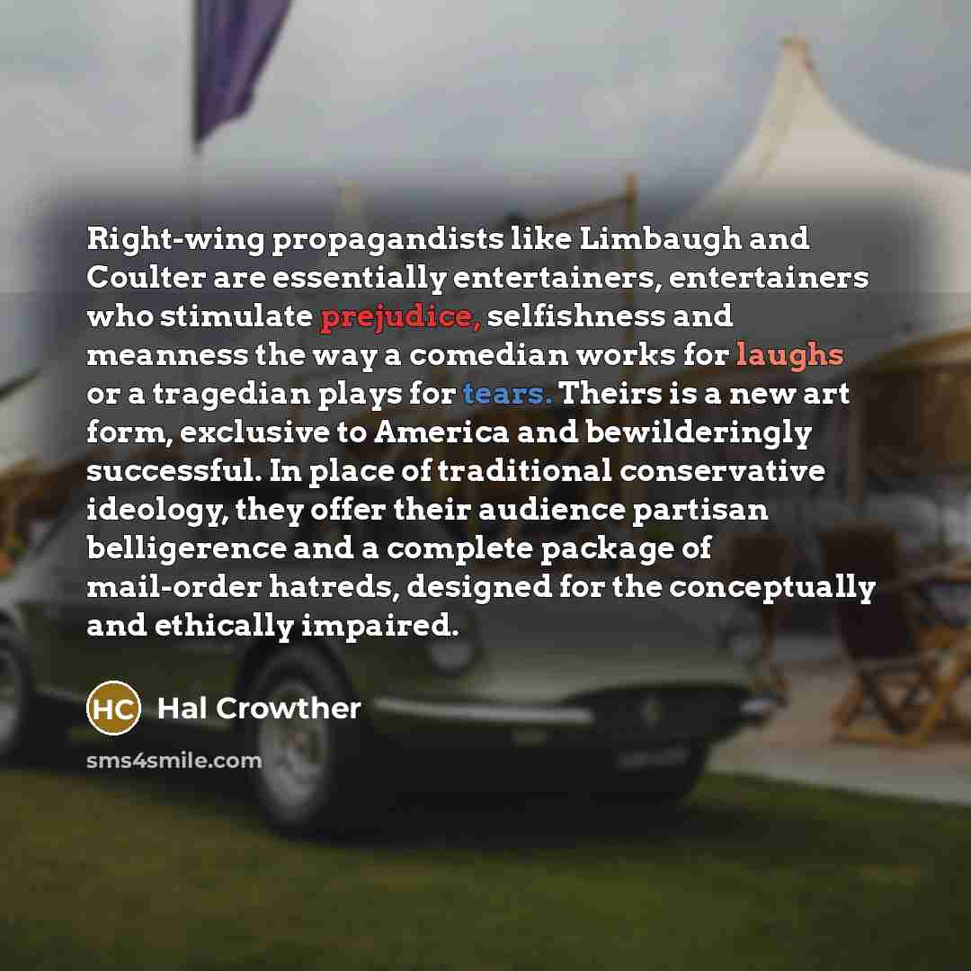 “Right-wing propagandists like Limbaugh and Coulter are essentially entertainers, entertainers who stimulate prejudice, selfishness and meanness the way a comedian works for laughs or a tragedian plays for tears. Theirs is a new art form, exclusive to America and bewilderingly successful. In place…” quote by Hal Crowther