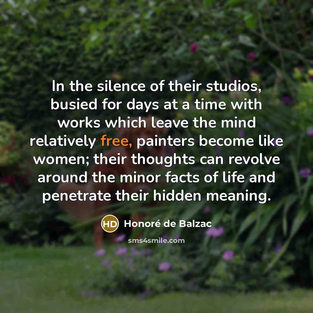 “In the silence of their studios, busied for days at a time with works which leave the mind relatively free, painters become like women; their thoughts can revolve around the minor facts of life and penetrate their hidden meaning.” quote by Honore de Balzac