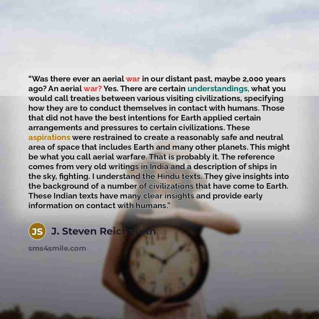 “Was there ever an aerial war in our distant past, maybe 2,000 years ago? An aerial war? Yes. There are certain understandings, what you would call treaties between various visiting civilizations, specifying how they are to conduct themselves in contact with humans. Those that did not have the best…” quote by J. Steven Reichmuth