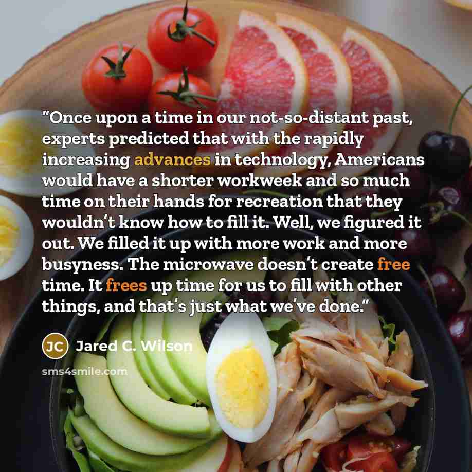 “Once upon a time in our not-so-distant past, experts predicted that with the rapidly increasing advances in technology, Americans would have a shorter workweek and so much time on their hands for recreation that they wouldn’t know how to fill it. Well, we figured it out. We filled it up with more…” quote by Jared C. Wilson