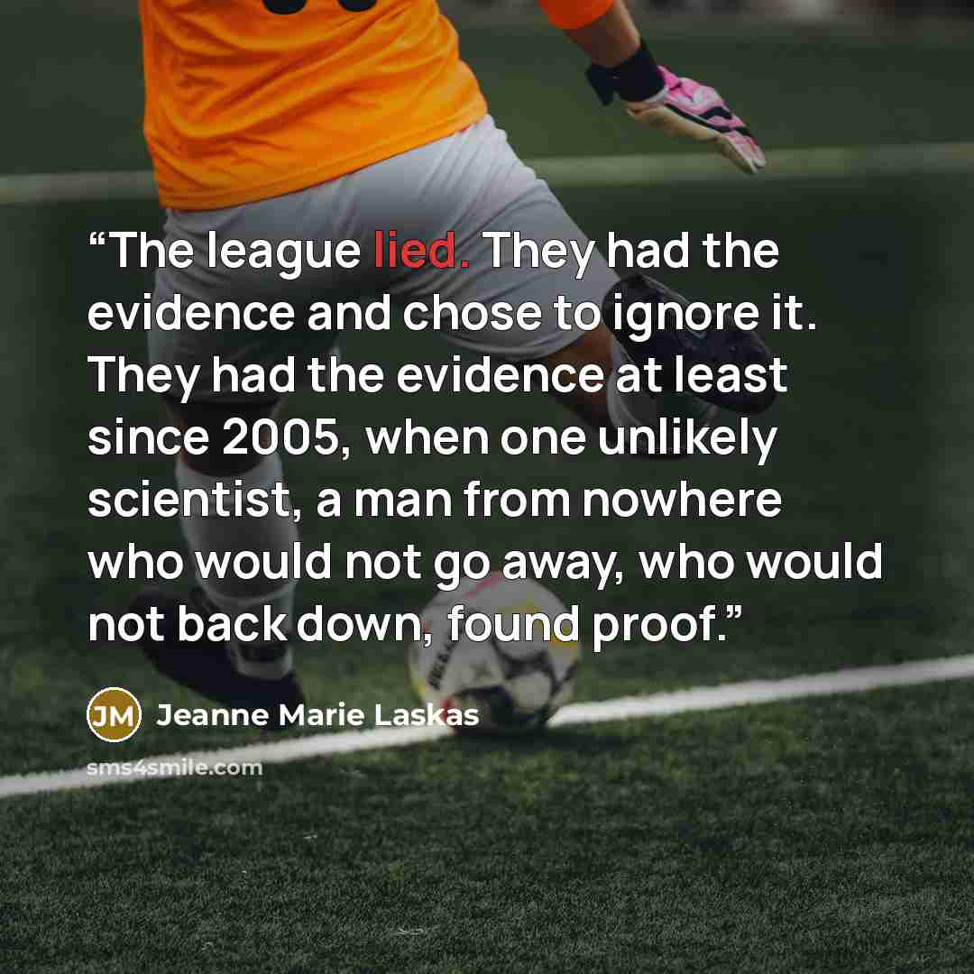 “The league lied. They had the evidence and chose to ignore it. They had the evidence at least since 2005, when one unlikely scientist, a man from nowhere who would not go away, who would not back down, found proof.” quote by Jeanne Marie Laskas
