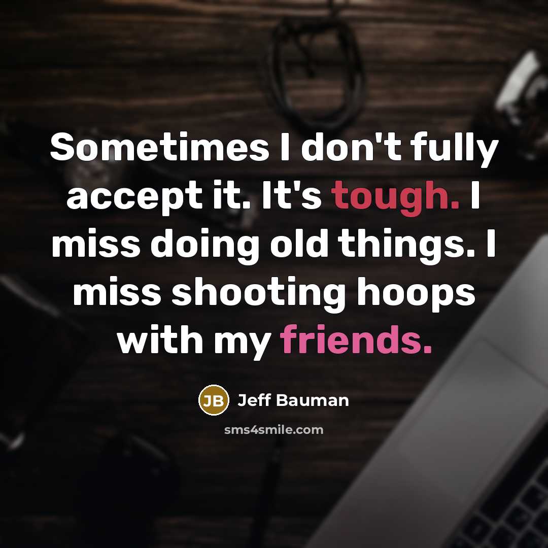 “Sometimes I don't fully accept it. It's tough. I miss doing old things. I miss shooting hoops with my friends.” quote by Jeff Bauman