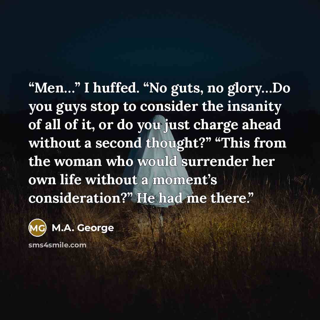 “Men…” I huffed. “No guts, no glory…Do you guys stop to consider the insanity of all of it, or do you just charge ahead without a second thought?” “This from the woman who would surrender her own life without a moment’s consideration?” He had me there.” quote by M.A. George
