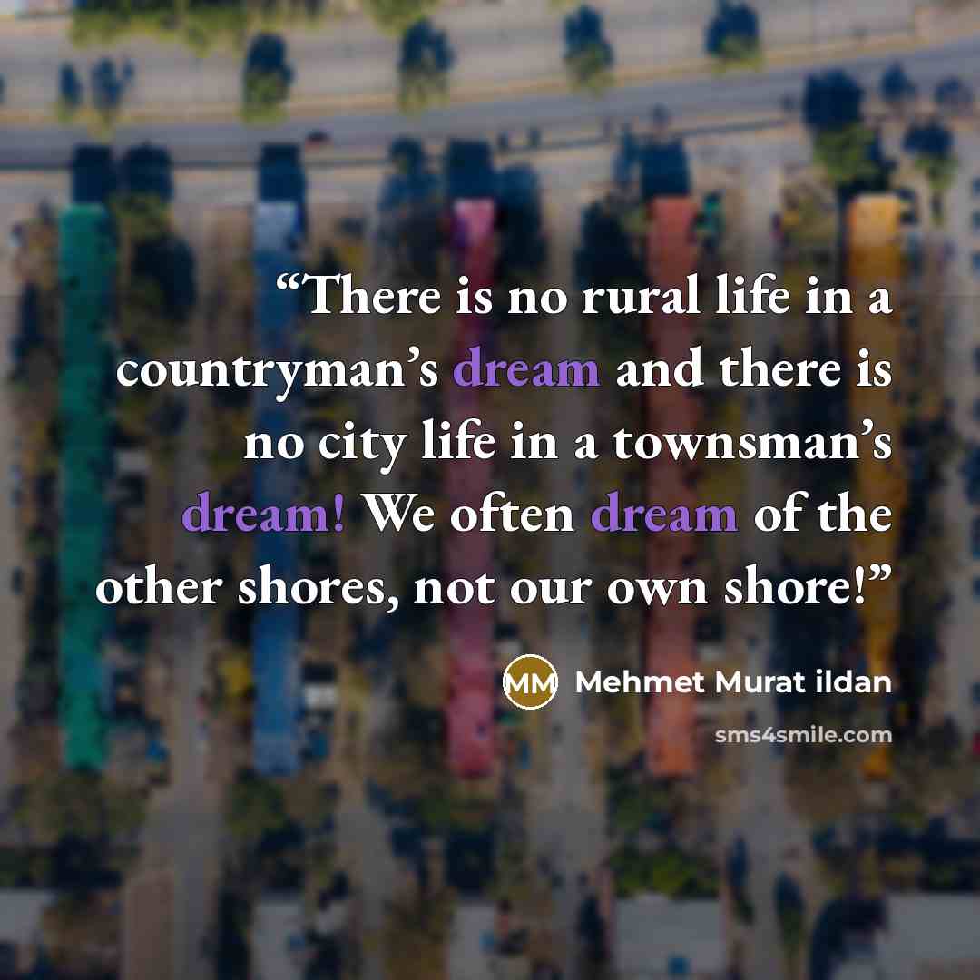 “There is no rural life in a countryman’s dream and there is no city life in a townsman’s dream! We often dream of the other shores, not our own shore!” quote by Mehmet Murat ildan