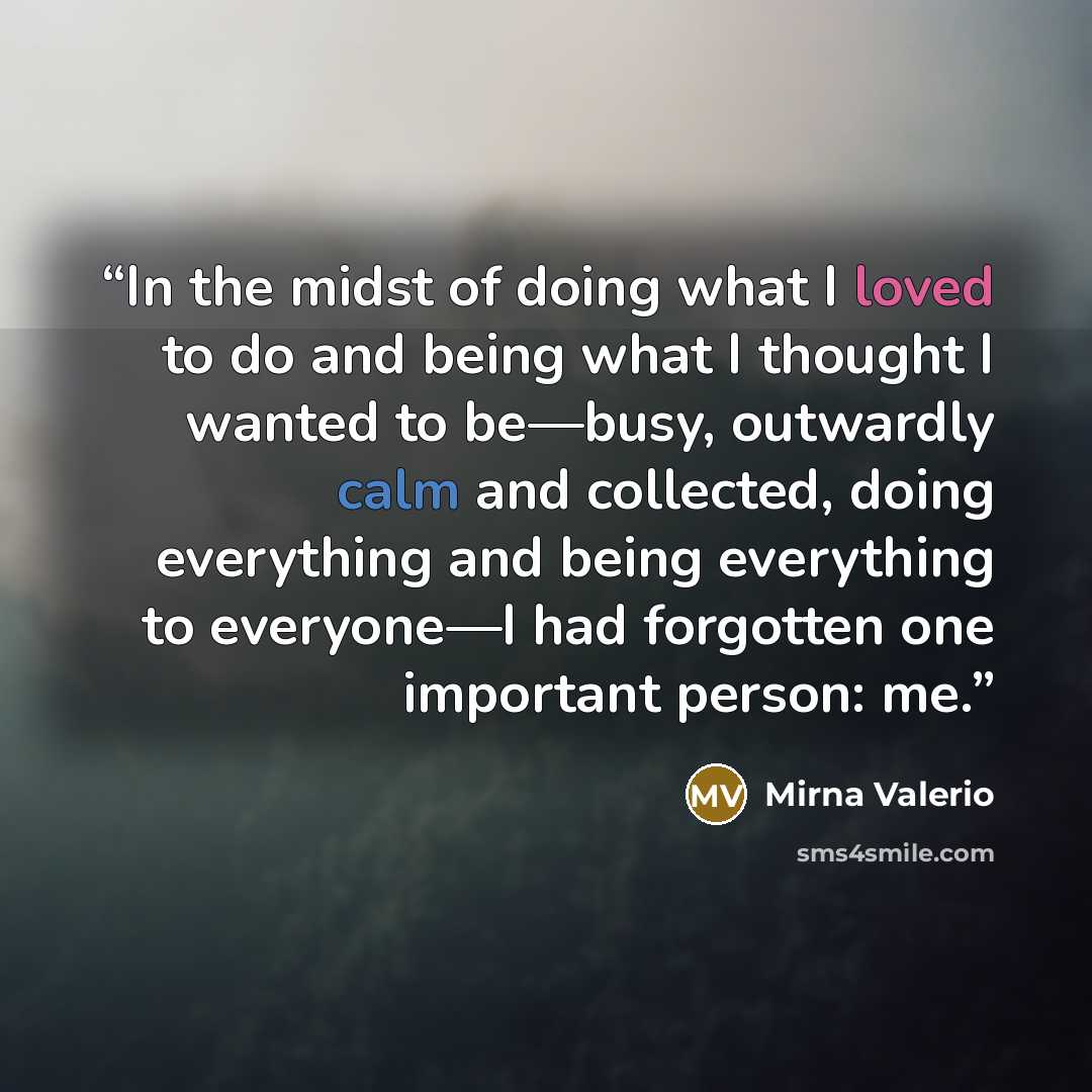 “In the midst of doing what I loved to do and being what I thought I wanted to be—busy, outwardly calm and collected, doing everything and being everything to everyone—I had forgotten one important person: me.” quote by Mirna Valerio