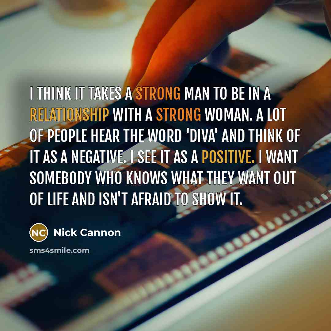“I think it takes a strong man to be in a relationship with a strong woman. A lot of people hear the word 'diva' and think of it as a negative. I see it as a positive. I want somebody who knows what they want out of life and isn't afraid to show it.” quote by Nick Cannon