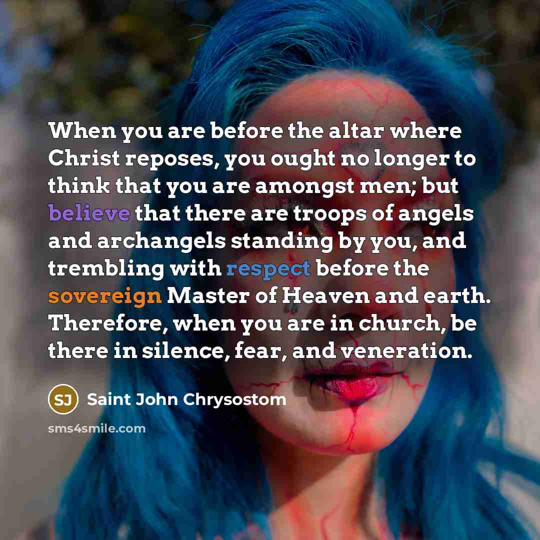 “When you are before the altar where Christ reposes, you ought no longer to think that you are amongst men; but believe that there are troops of angels and archangels standing by you, and trembling with respect before the sovereign Master of Heaven and earth. Therefore, when you are in church, be…” quote by Saint John Chrysostom