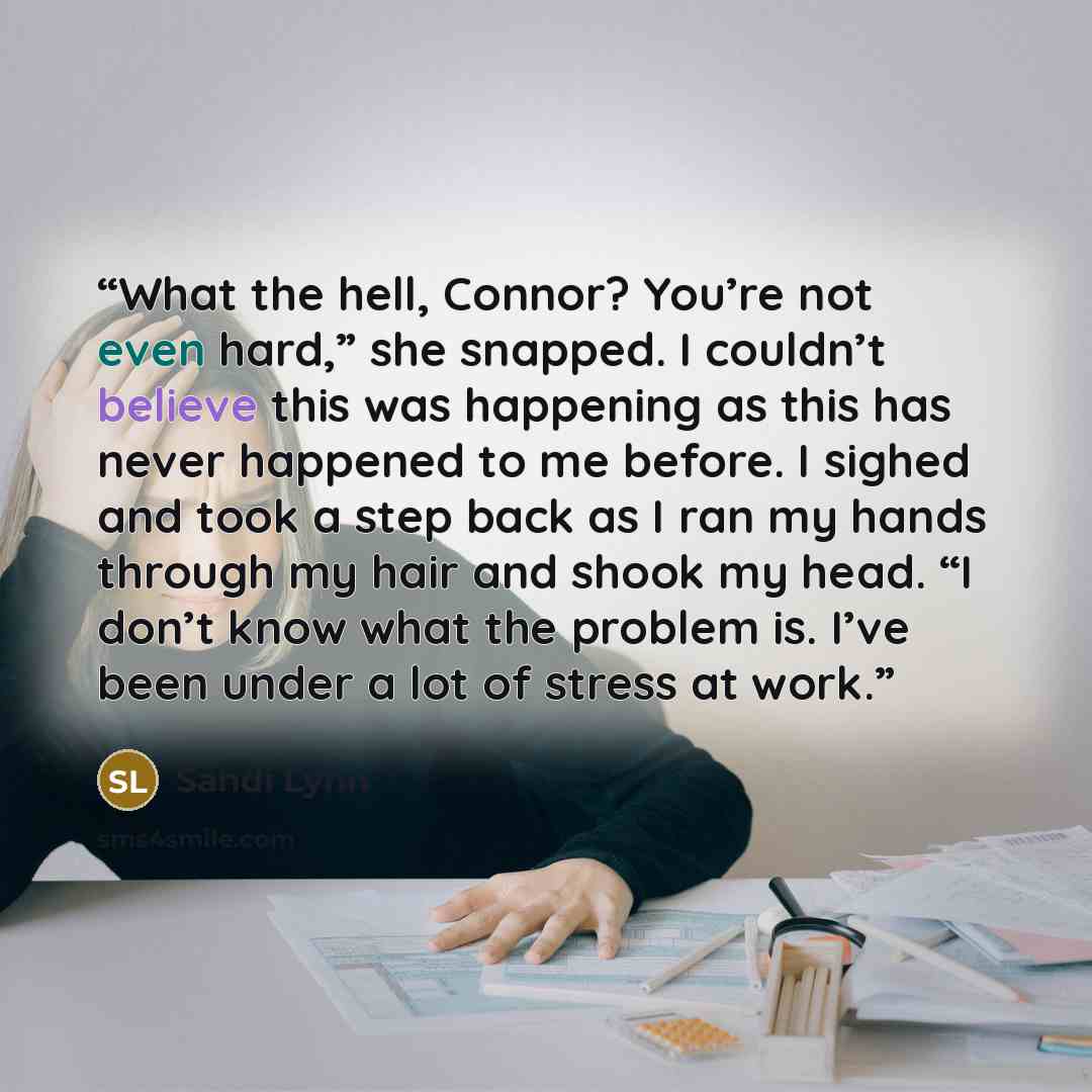 “What the hell, Connor? You’re not even hard,” she snapped. I couldn’t believe this was happening as this has never happened to me before. I sighed and took a step back as I ran my hands through my hair and shook my head. “I don’t know what the problem is. I’ve been under a lot of stress at work.” quote by Sandi Lynn
