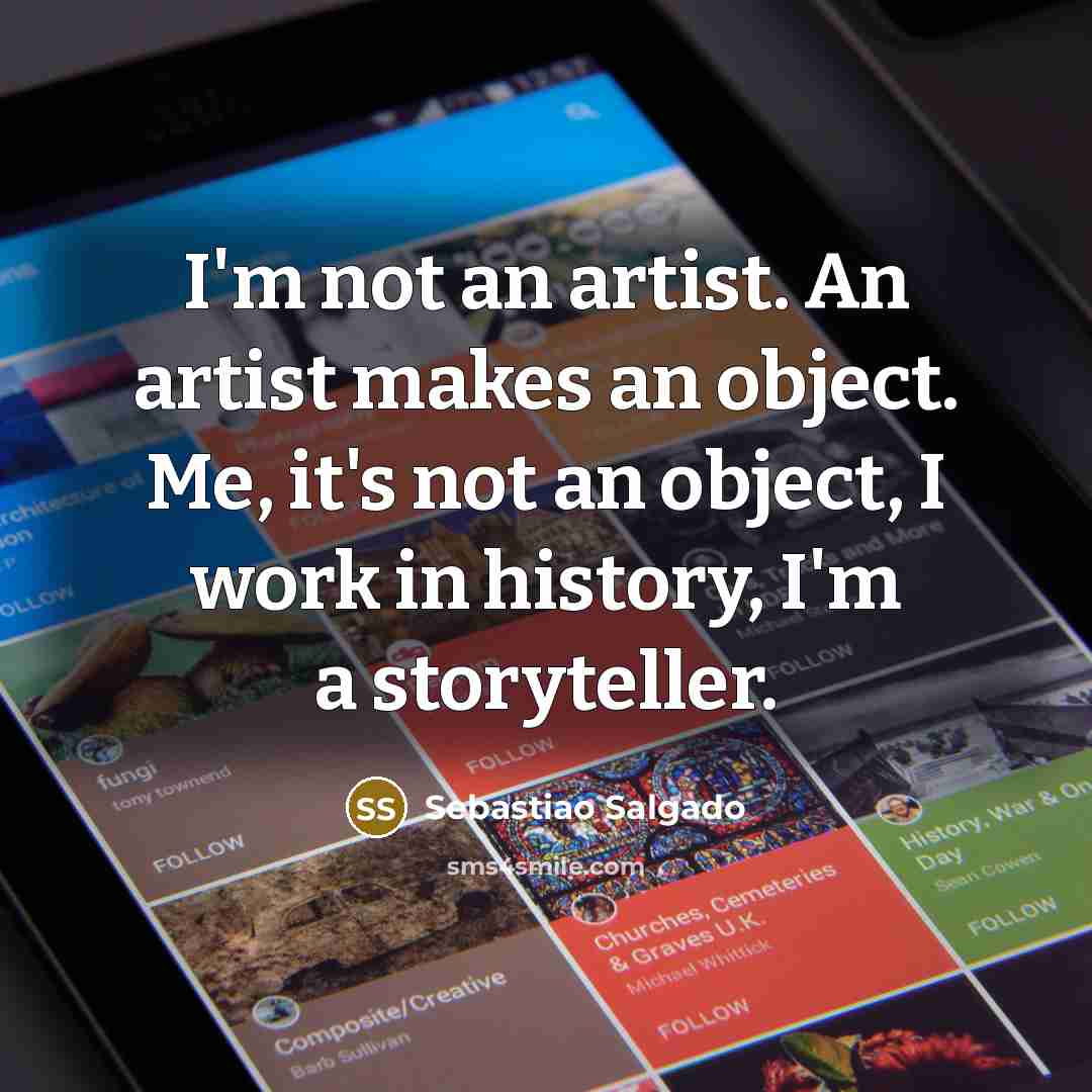 “I'm not an artist. An artist makes an object. Me,…” quote by Sebastiao Salgado