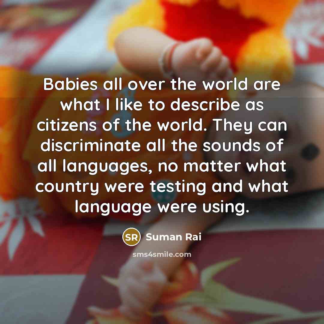 “Babies all over the world are what I like to describe as citizens of the world. They can discriminate all the sounds of all languages, no matter what country were testing and what language were using.” quote by Suman Rai