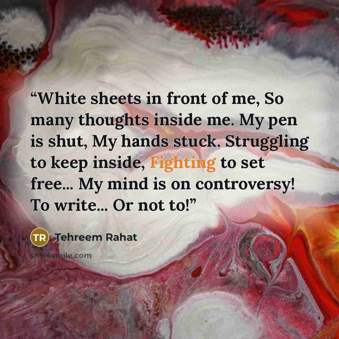 “White sheets in front of me, So many thoughts inside me. My pen is shut, My hands stuck. Struggling to keep inside, Fighting to set free... My mind is on controversy! To write... Or not to!” quote by Tehreem Rahat