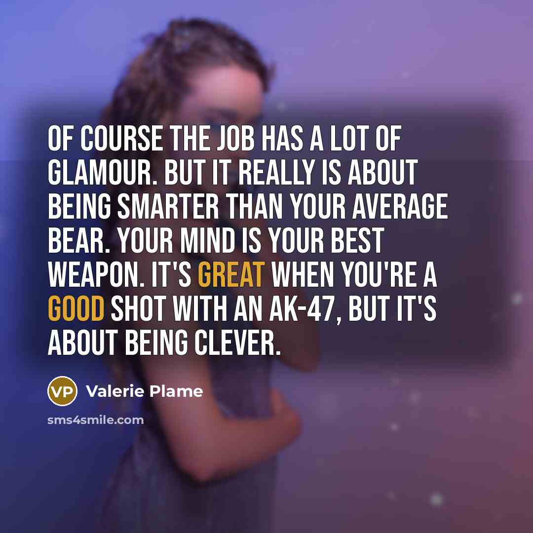 “Of course the job has a lot of glamour. But it really is about being smarter than your average bear. Your mind is your best weapon. It's great when you're a good shot with an AK-47, but it's about being clever.” quote by Valerie Plame