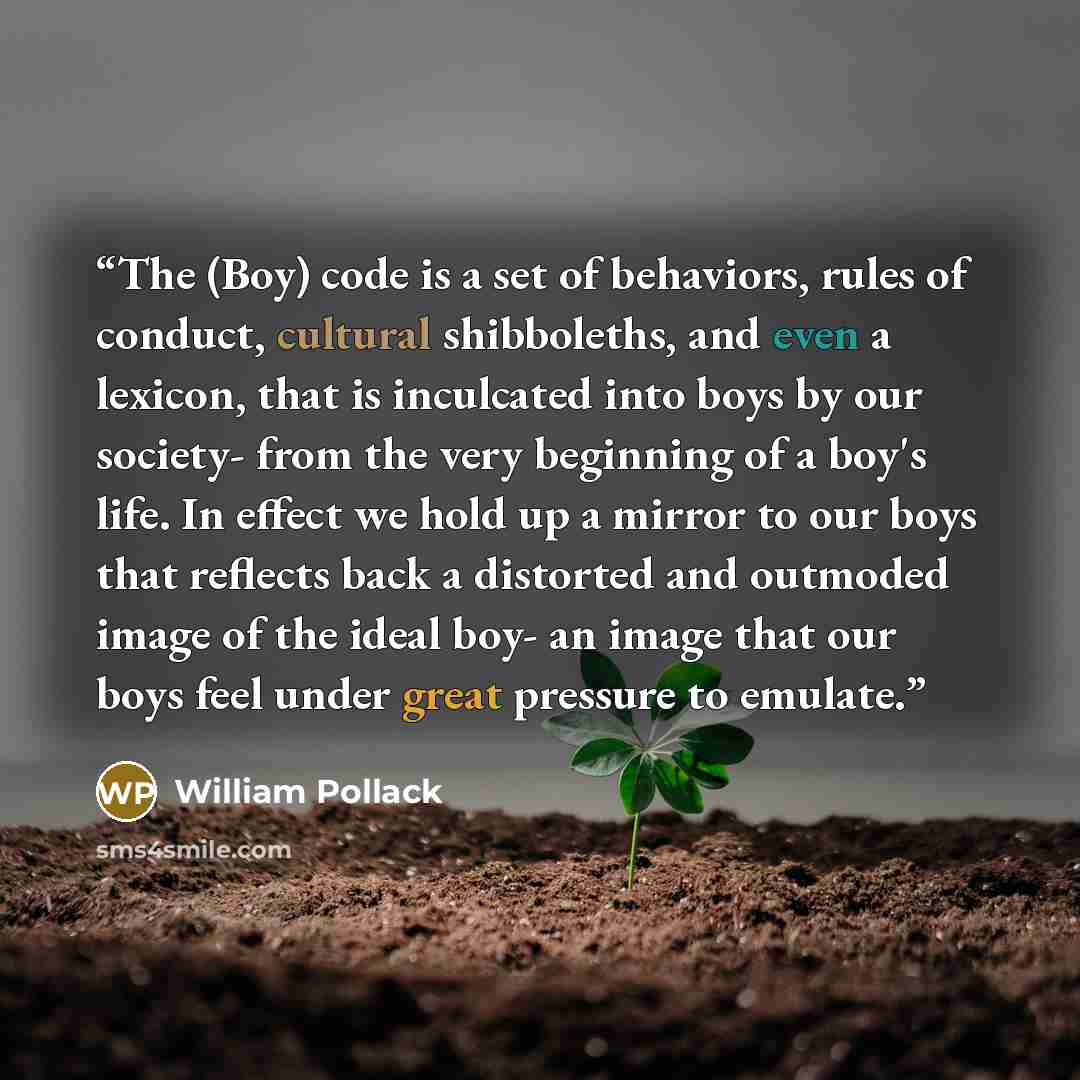 “The (Boy) code is a set of behaviors, rules of conduct, cultural shibboleths, and even a lexicon, that is inculcated into boys by our society- from the very beginning of a boy's life. In effect we hold up a mirror to our boys that reflects back a distorted and outmoded image of the ideal boy- an…” quote by William Pollack
