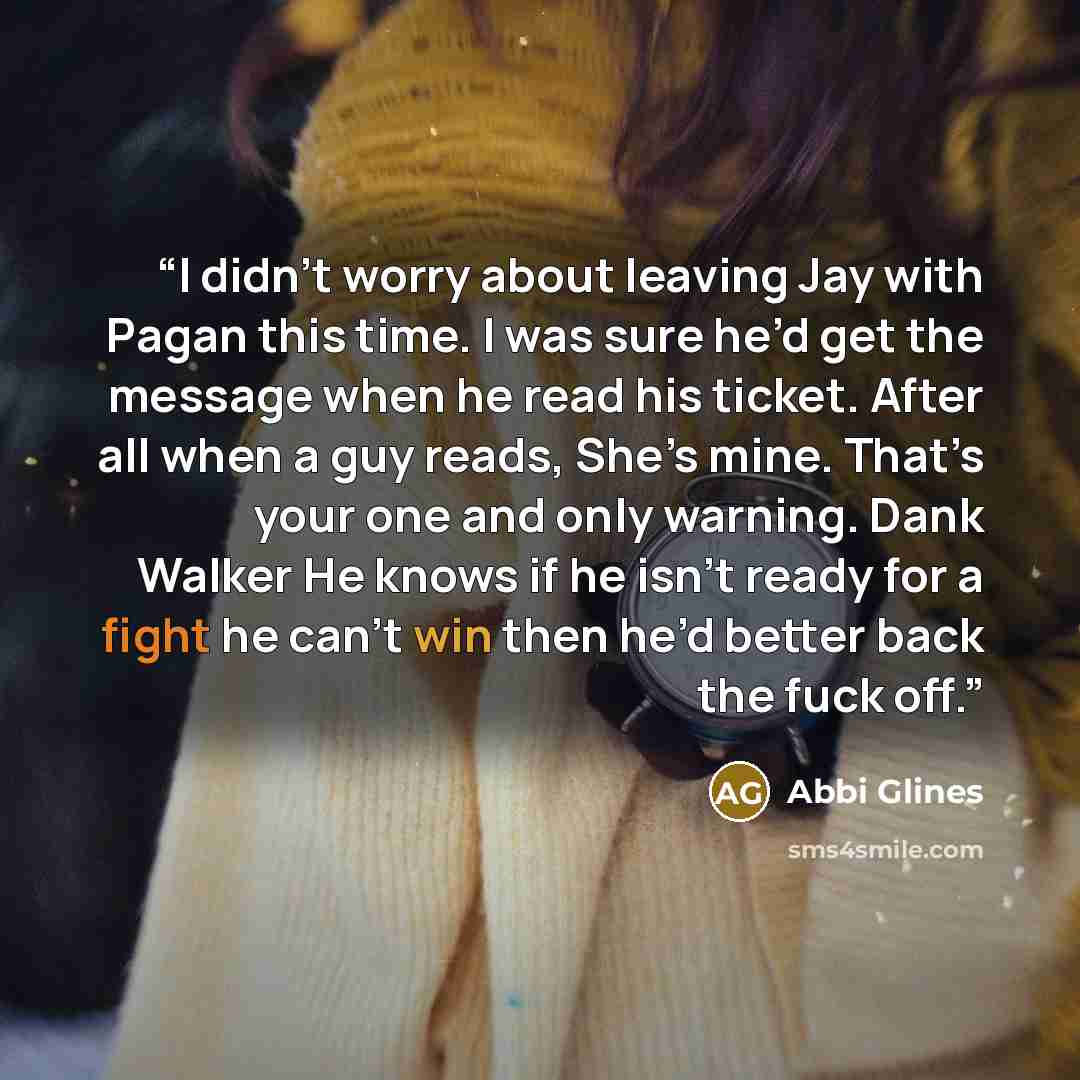 “I didn’t worry about leaving Jay with Pagan this time. I was sure he’d get the message when he read his ticket. After all when a guy reads, She’s mine. That’s your one and only warning. Dank Walker He knows if he isn’t ready for a fight he can’t win then he’d better back the fuck off.” quote by Abbi Glines