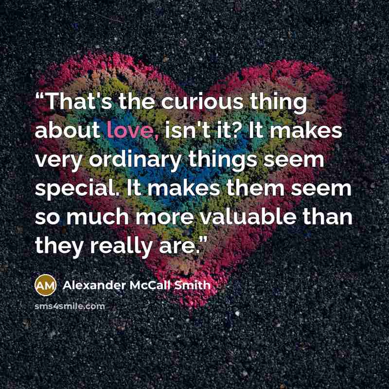 “That's the curious thing about love, isn't it? It makes very ordinary things seem special. It makes them seem so much more valuable than they really are.” quote by Alexander McCall Smith