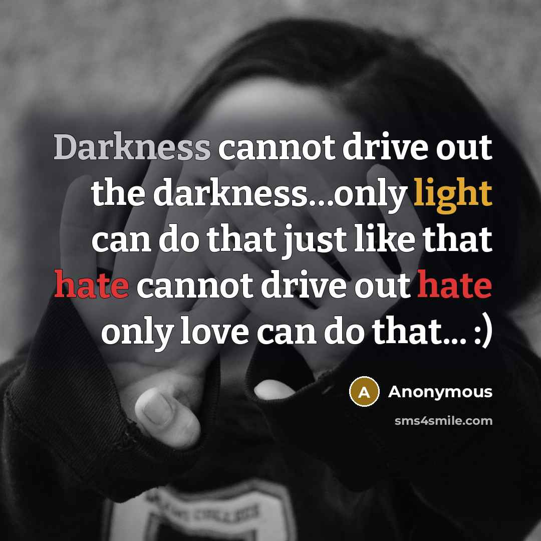 “Darkness cannot drive out the darkness…only light can do that just like that hate cannot drive out hate only love can do that... :)” quote by Anonymous