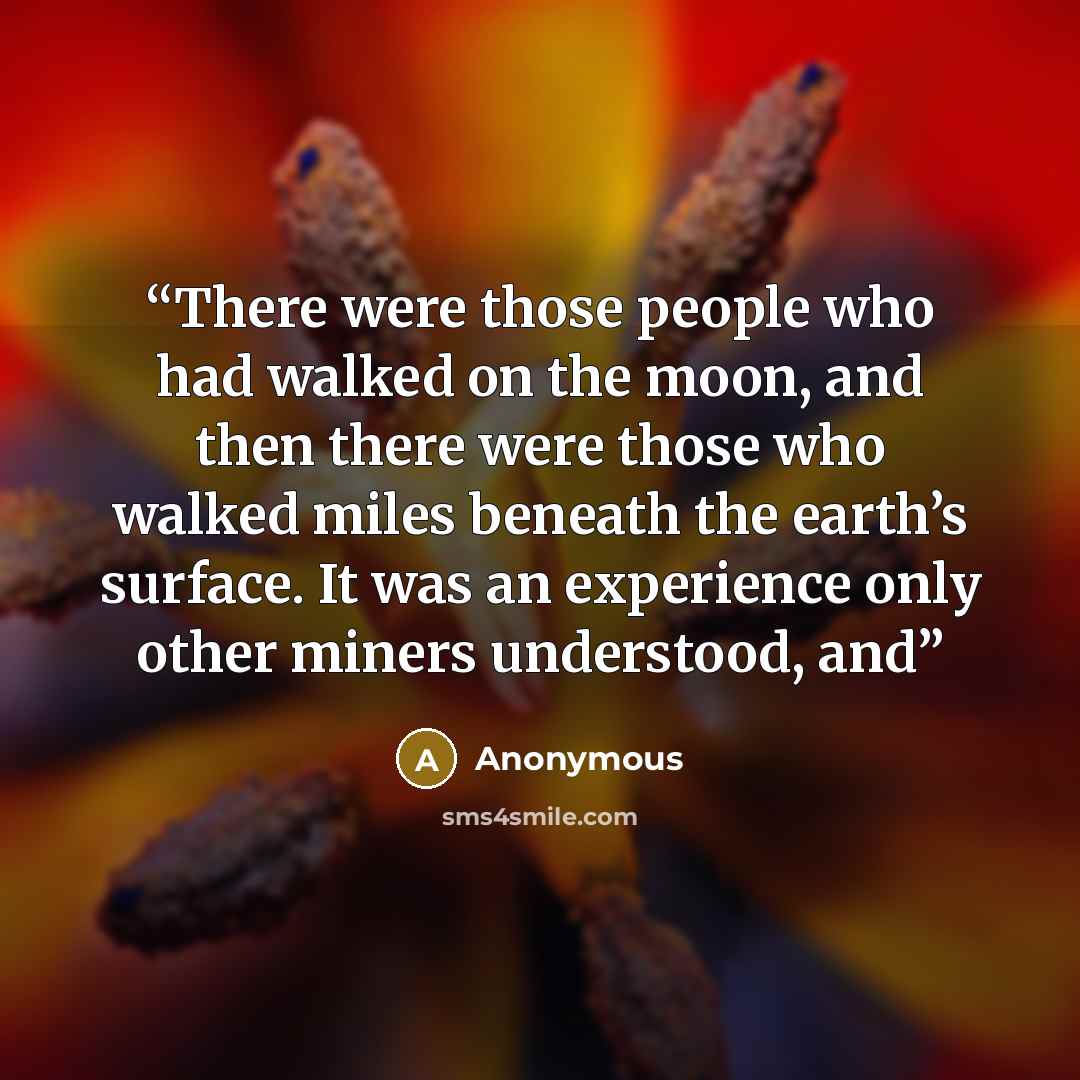 “There were those people who had walked on the moon, and then there were those who walked miles beneath the earth’s surface. It was an experience only other miners understood, and” quote by Anonymous
