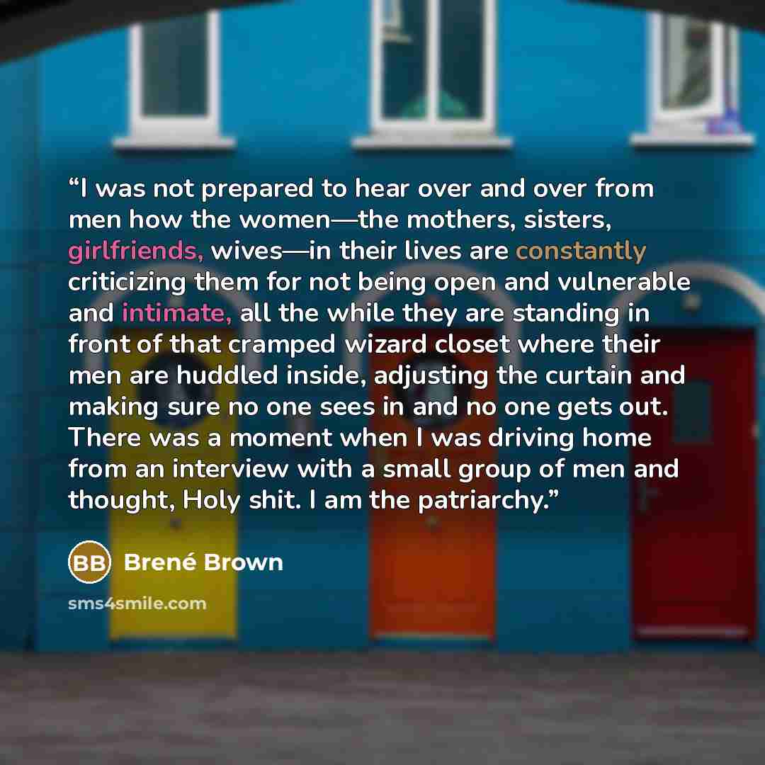 “I was not prepared to hear over and over from men how the women—the mothers, sisters, girlfriends, wives—in their lives are constantly criticizing them for not being open and vulnerable and intimate, all the while they are standing in front of that cramped wizard closet where their men are huddled…” quote by Brené Brown