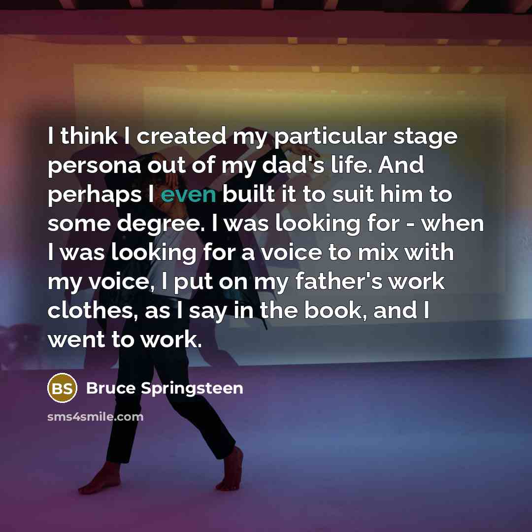 “I think I created my particular stage persona out of my dad's life. And perhaps I even built it to suit him to some degree. I was looking for - when I was looking for a voice to mix with my voice, I put on my father's work clothes, as I say in the book, and I went to work.” quote by Bruce Springsteen
