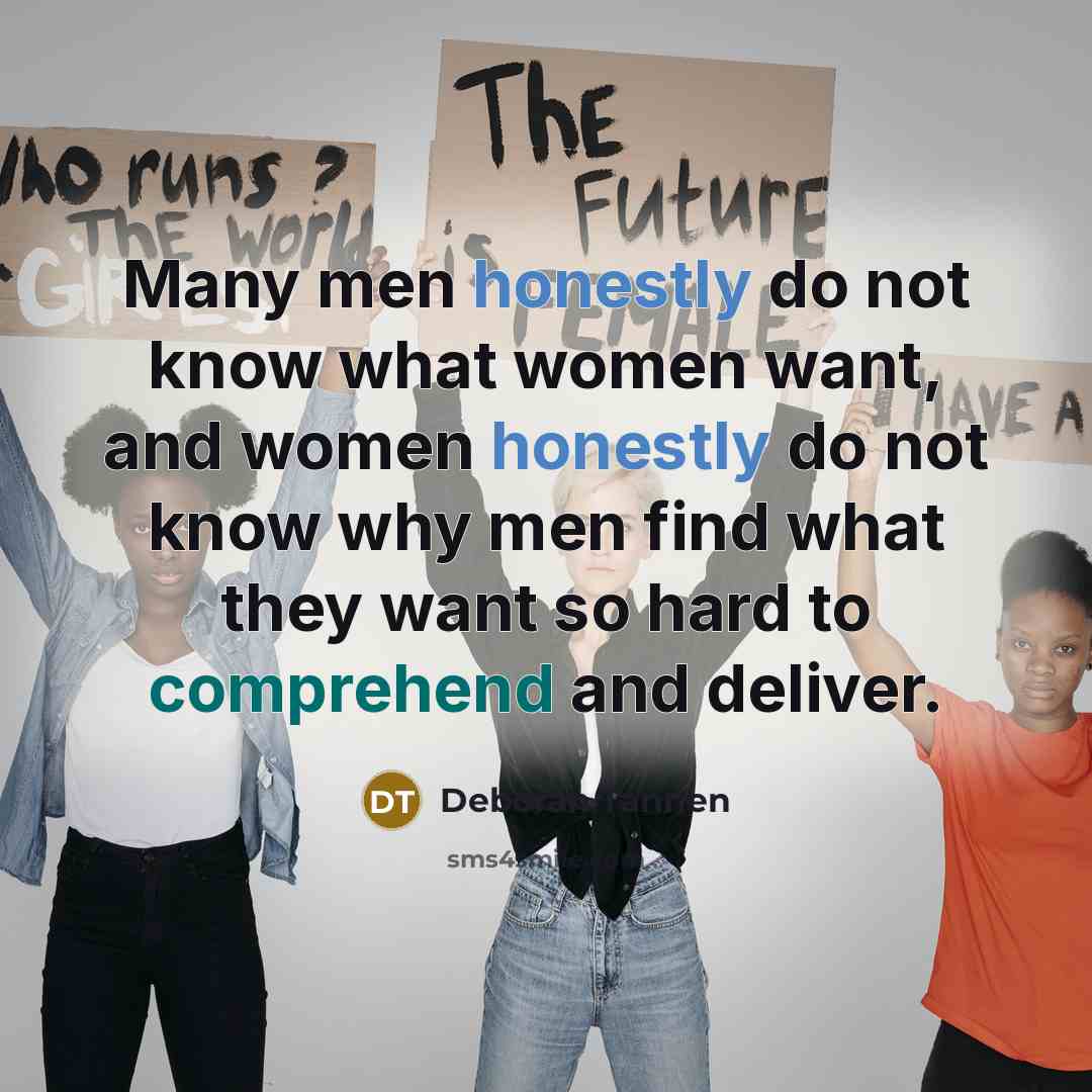 “Many men honestly do not know what women want, and women honestly do not know why men find what they want so hard to comprehend and deliver.” quote by Deborah Tannen
